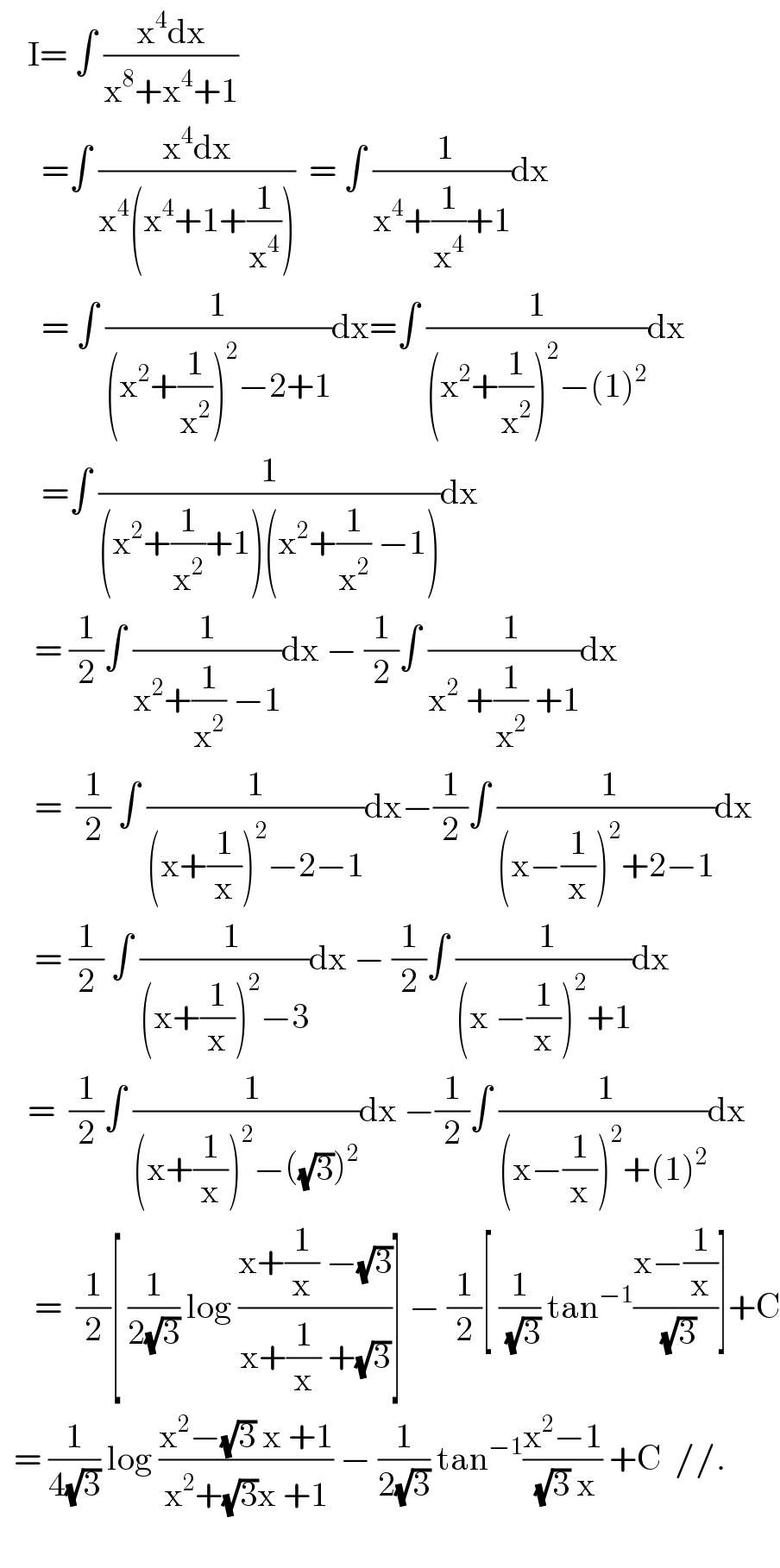     I= ∫ ((x^4 dx)/(x^8 +x^4 +1))        =∫ ((x^4 dx)/(x^4 (x^4 +1+(1/x^4 ))))  = ∫ (( 1)/(x^4 +(1/x^4 )+1))dx        = ∫ (1/((x^2 +(1/x^2 ))^2 −2+1))dx=∫ (1/((x^2 +(1/x^2 ))^2 −(1)^2 ))dx        =∫ (1/((x^2 +(1/x^2 )+1)(x^2 +(1/x^2 ) −1)))dx       = (1/2)∫ (1/(x^2 +(1/x^2 ) −1))dx − (1/2)∫ ((  1)/(x^2  +(1/x^2 ) +1))dx       =  (1/2) ∫ (1/((x+(1/x))^2 −2−1))dx−(1/2)∫ (( 1)/((x−(1/x))^2 +2−1))dx       = (1/2) ∫ ((  1)/((x+(1/x))^2 −3))dx − (1/2)∫ (( 1)/((x −(1/x))^2 +1))dx      =  (1/2)∫ ((  1)/((x+(1/x))^2 −((√3))^2 ))dx −(1/2)∫ (( 1)/((x−(1/x))^2 +(1)^2 ))dx       =  (1/2)[ (1/(2(√3))) log ((x+(1/x) −(√3))/(x+(1/x) +(√3)))] − (1/2)[ (1/(√3)) tan^(−1) ((x−(1/x))/(√3))]+C    = (1/(4(√3))) log ((x^2 −(√3) x +1)/(x^2 +(√3)x +1)) − (1/(2(√3))) tan^(−1) ((x^2 −1)/( (√3) x)) +C  //.      