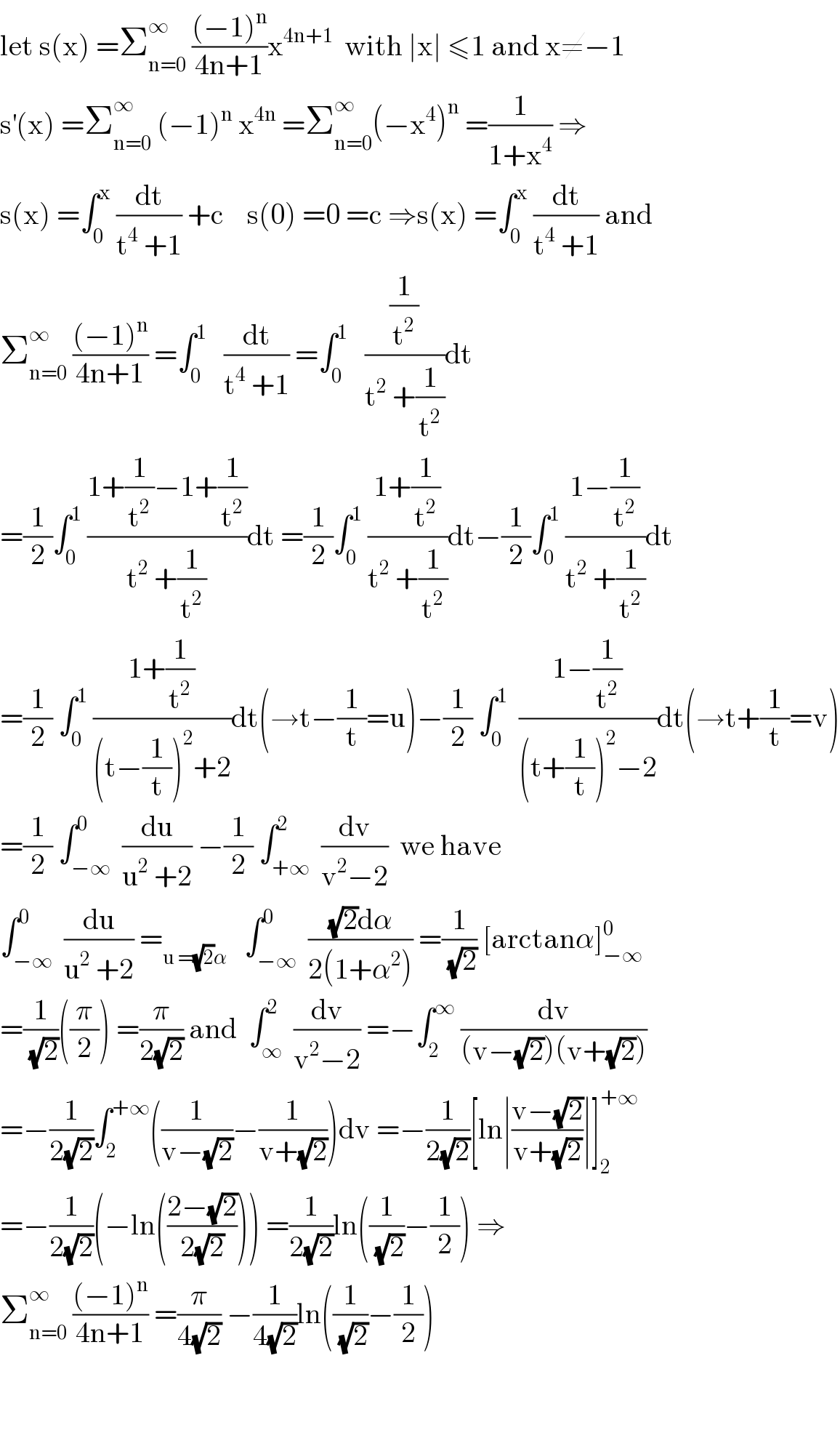 let s(x) =Σ_(n=0) ^∞  (((−1)^n )/(4n+1))x^(4n+1)   with ∣x∣ ≤1 and x≠−1  s^′ (x) =Σ_(n=0) ^∞  (−1)^n  x^(4n)  =Σ_(n=0) ^∞ (−x^4 )^n  =(1/(1+x^4 )) ⇒  s(x) =∫_0 ^x  (dt/(t^4  +1)) +c    s(0) =0 =c ⇒s(x) =∫_0 ^x  (dt/(t^4  +1)) and  Σ_(n=0) ^∞  (((−1)^n )/(4n+1)) =∫_0 ^1    (dt/(t^4  +1)) =∫_0 ^1    ((1/t^2 )/(t^2  +(1/t^2 )))dt  =(1/2)∫_0 ^1  ((1+(1/t^2 )−1+(1/t^2 ))/(t^2  +(1/t^2 )))dt =(1/2)∫_0 ^1  ((1+(1/t^2 ))/(t^2  +(1/t^2 )))dt−(1/2)∫_0 ^1  ((1−(1/t^2 ))/(t^2  +(1/t^2 )))dt  =(1/2) ∫_0 ^1  ((1+(1/t^2 ))/((t−(1/t))^2 +2))dt(→t−(1/t)=u)−(1/2) ∫_0 ^1   ((1−(1/t^2 ))/((t+(1/t))^2 −2))dt(→t+(1/t)=v)  =(1/2) ∫_(−∞) ^0  (du/(u^2  +2)) −(1/2) ∫_(+∞) ^2  (dv/(v^2 −2))  we have  ∫_(−∞) ^0  (du/(u^2  +2)) =_(u =(√2)α)    ∫_(−∞) ^0  (((√2)dα)/(2(1+α^2 ))) =(1/(√2)) [arctanα]_(−∞) ^0   =(1/(√2))((π/2)) =(π/(2(√2))) and  ∫_∞ ^2  (dv/(v^2 −2)) =−∫_2 ^∞  (dv/((v−(√2))(v+(√2))))  =−(1/(2(√2)))∫_2 ^(+∞) ((1/(v−(√2)))−(1/(v+(√2))))dv =−(1/(2(√2)))[ln∣((v−(√2))/(v+(√2)))∣]_2 ^(+∞)   =−(1/(2(√2)))(−ln(((2−(√2))/(2(√2))))) =(1/(2(√2)))ln((1/(√2))−(1/2)) ⇒  Σ_(n=0) ^∞  (((−1)^n )/(4n+1)) =(π/(4(√2))) −(1/(4(√2)))ln((1/(√2))−(1/2))      