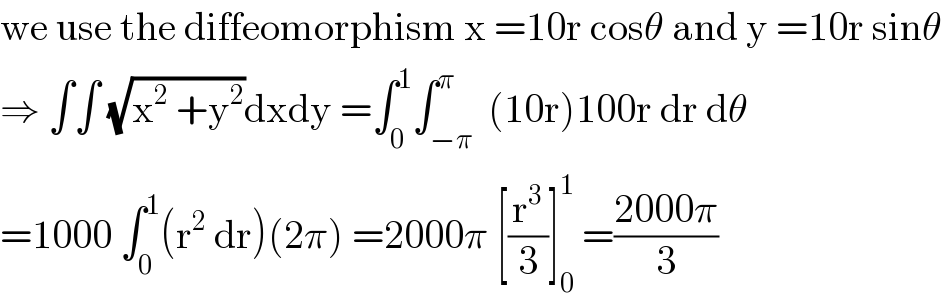 we use the diffeomorphism x =10r cosθ and y =10r sinθ  ⇒ ∫∫ (√(x^2  +y^2 ))dxdy =∫_0 ^1 ∫_(−π) ^π  (10r)100r dr dθ  =1000 ∫_0 ^1 (r^2  dr)(2π) =2000π [(r^3 /3)]_0 ^1  =((2000π)/3)  
