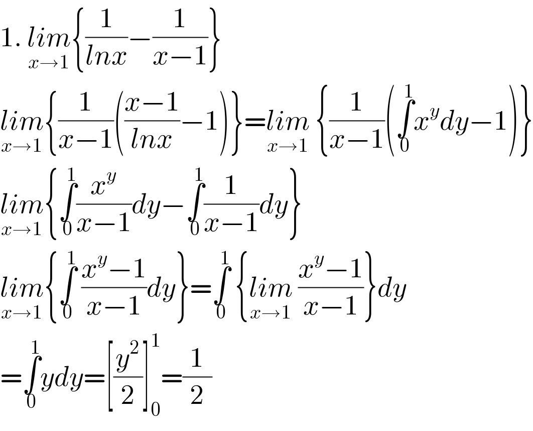 1. lim_(x→1) {(1/(lnx))−(1/(x−1))}  lim_(x→1) {(1/(x−1))(((x−1)/(lnx))−1)}=lim_(x→1)  {(1/(x−1))(∫_0 ^1 x^y dy−1)}  lim_(x→1) {∫_0 ^1 (x^y /(x−1))dy−∫_0 ^1 (1/(x−1))dy}  lim_(x→1) {∫_0 ^1  ((x^y −1)/(x−1))dy}=∫_0 ^1  {lim_(x→1)  ((x^y −1)/(x−1))}dy  =∫_0 ^1 ydy=[(y^2 /2)]_0 ^1 =(1/2)  