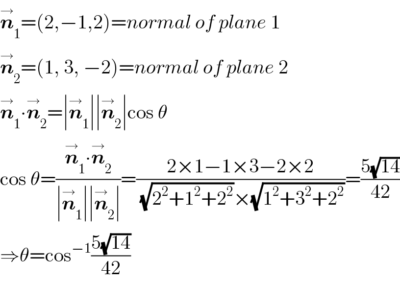 n_1 ^→ =(2,−1,2)=normal of plane 1  n_2 ^→ =(1, 3, −2)=normal of plane 2  n_1 ^→ ∙n_2 ^→ =∣n_1 ^→ ∣∣n_2 ^→ ∣cos θ  cos θ=((n_1 ^→ ∙n_2 ^→ )/(∣n_1 ^→ ∣∣n_2 ^→ ∣))=((2×1−1×3−2×2)/((√(2^2 +1^2 +2^2 ))×(√(1^2 +3^2 +2^2 ))))=((5(√(14)))/(42))  ⇒θ=cos^(−1) ((5(√(14)))/(42))  