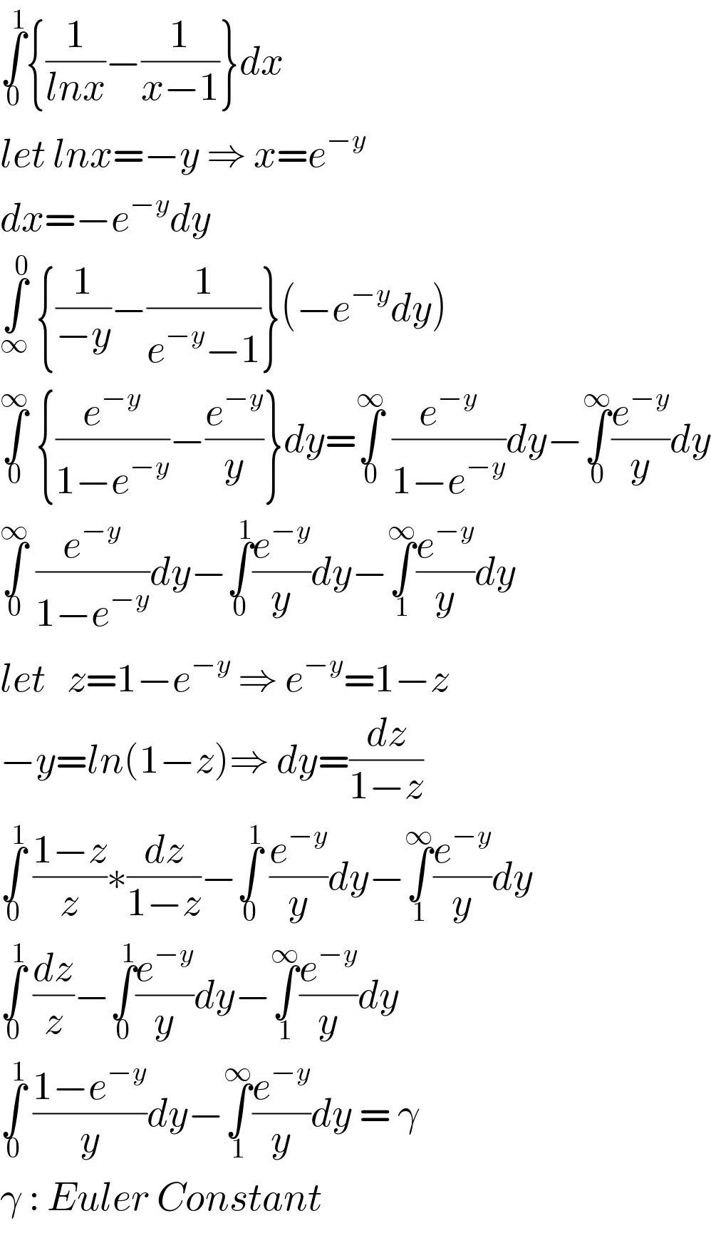 ∫_0 ^1 {(1/(lnx))−(1/(x−1))}dx  let lnx=−y ⇒ x=e^(−y)   dx=−e^(−y) dy  ∫_∞ ^0  {(1/(−y))−(1/(e^(−y) −1))}(−e^(−y) dy)  ∫_0 ^∞  {(e^(−y) /(1−e^(−y) ))−(e^(−y) /y)}dy=∫_0 ^∞  (e^(−y) /(1−e^(−y) ))dy−∫_0 ^∞ (e^(−y) /y)dy  ∫_0 ^∞  (e^(−y) /(1−e^(−y) ))dy−∫_0 ^1 (e^(−y) /y)dy−∫_1 ^∞ (e^(−y) /y)dy  let   z=1−e^(−y)  ⇒ e^(−y) =1−z  −y=ln(1−z)⇒ dy=(dz/(1−z))  ∫_0 ^1  ((1−z)/z)∗(dz/(1−z))−∫_0 ^1  (e^(−y) /y)dy−∫_1 ^∞ (e^(−y) /y)dy  ∫_0 ^1  (dz/z)−∫_0 ^1 (e^(−y) /y)dy−∫_1 ^∞ (e^(−y) /y)dy  ∫_0 ^1  ((1−e^(−y) )/y)dy−∫_1 ^∞ (e^(−y) /y)dy = γ  γ : Euler Constant  