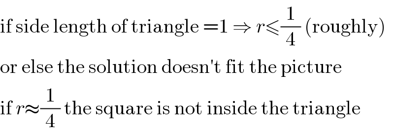 if side length of triangle =1 ⇒ r≤(1/4) (roughly)  or else the solution doesn′t fit the picture  if r≈(1/4) the square is not inside the triangle  