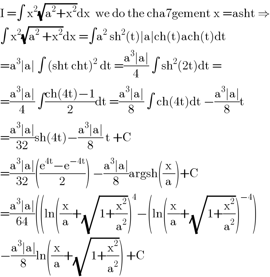 I =∫ x^2 (√(a^2 +x^2 ))dx  we do the cha7gement x =asht ⇒  ∫ x^2 (√(a^2  +x^2 ))dx =∫a^2  sh^2 (t)∣a∣ch(t)ach(t)dt  =a^3 ∣a∣ ∫ (sht cht)^2  dt =((a^3 ∣a∣)/4) ∫ sh^2 (2t)dt =  =((a^3 ∣a∣)/4) ∫((ch(4t)−1)/2)dt =((a^3 ∣a∣)/8) ∫ ch(4t)dt −((a^3 ∣a∣)/8)t  =((a^3 ∣a∣)/(32))sh(4t)−((a^3 ∣a∣)/8) t +C   =((a^3 ∣a∣)/(32))(((e^(4t) −e^(−4t) )/2)) −((a^3 ∣a∣)/8)argsh((x/a))+C  =((a^3 ∣a∣)/(64))((ln((x/a)+(√(1+(x^2 /a^2 ))))^4 −(ln((x/a)+(√(1+(x^2 /a^2 ))))^(−4) )  −((a^3 ∣a∣)/8)ln((x/a)+(√(1+(x^2 /a^2 )))) +C  