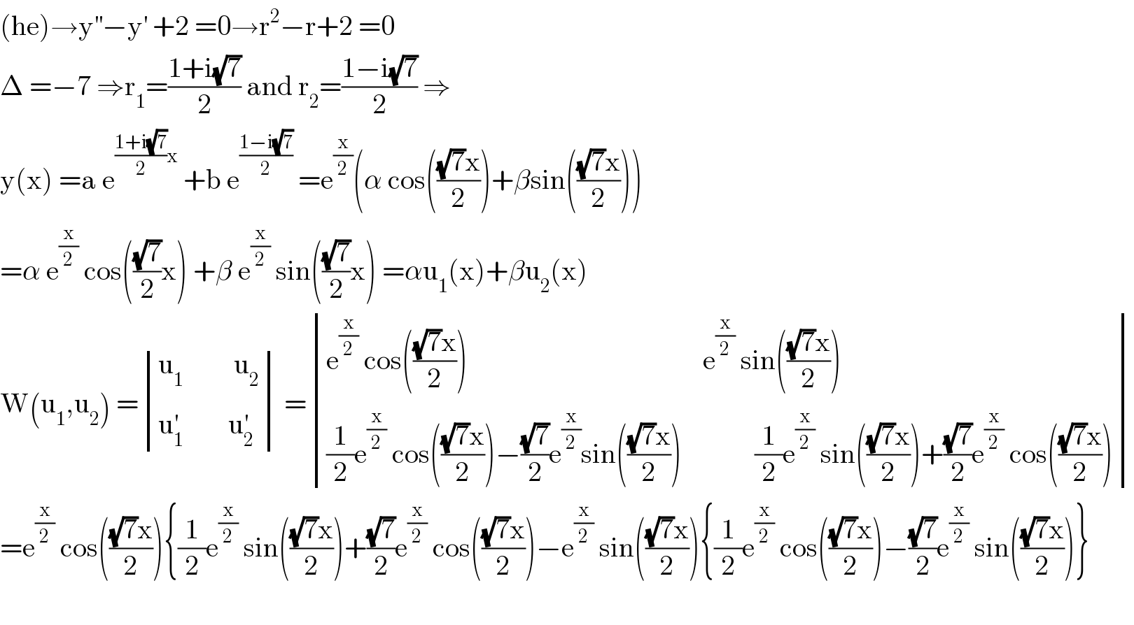 (he)→y^(′′) −y^′  +2 =0→r^2 −r+2 =0  Δ =−7 ⇒r_1 =((1+i(√7))/2) and r_2 =((1−i(√7))/2) ⇒  y(x) =a e^(((1+i(√7))/2)x)  +b e^((1−i(√7))/2)  =e^(x/2) (α cos((((√7)x)/2))+βsin((((√7)x)/2)))  =α e^(x/2)  cos(((√7)/2)x) +β e^(x/2)  sin(((√7)/2)x) =αu_1 (x)+βu_2 (x)  W(u_1 ,u_2 ) = determinant (((u_1          u_2 )),((u_1 ^′         u_2 ^′ ))) = determinant (((e^(x/2)  cos((((√7)x)/2))                                          e^(x/2)  sin((((√7)x)/2)))),(((1/2)e^(x/2)  cos((((√7)x)/2))−((√7)/2)e^(x/2) sin((((√7)x)/2))             (1/2)e^(x/2)  sin((((√7)x)/2))+((√7)/2)e^(x/2)  cos((((√7)x)/2)))))  =e^(x/2)  cos((((√7)x)/2)){(1/2)e^(x/2)  sin((((√7)x)/2))+((√7)/2)e^(x/2)  cos((((√7)x)/2))−e^(x/2)  sin((((√7)x)/2)){(1/2)e^(x/2)  cos((((√7)x)/2))−((√7)/2)e^(x/2)  sin((((√7)x)/2))}    