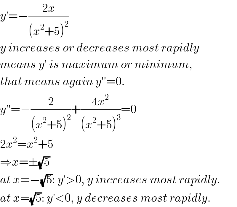 y′=−((2x)/((x^2 +5)^2 ))  y increases or decreases most rapidly  means y′ is maximum or minimum,  that means again y′′=0.  y′′=−(2/((x^2 +5)^2 ))+((4x^2 )/((x^2 +5)^3 ))=0  2x^2 =x^2 +5  ⇒x=±(√5)  at x=−(√5): y′>0, y increases most rapidly.  at x=(√5): y′<0, y decreases most rapidly.  