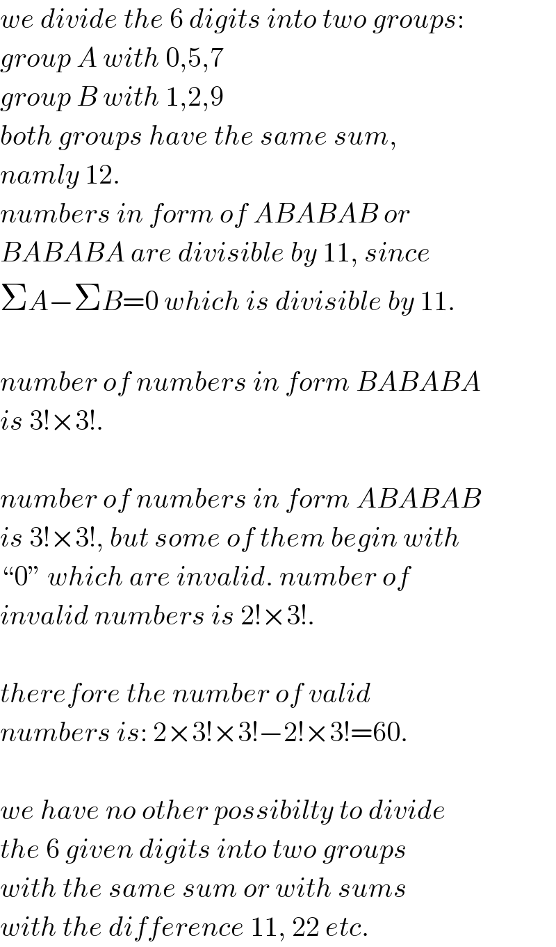 we divide the 6 digits into two groups:  group A with 0,5,7  group B with 1,2,9  both groups have the same sum,  namly 12.  numbers in form of ABABAB or  BABABA are divisible by 11, since  ΣA−ΣB=0 which is divisible by 11.    number of numbers in form BABABA  is 3!×3!.    number of numbers in form ABABAB  is 3!×3!, but some of them begin with  “0” which are invalid. number of  invalid numbers is 2!×3!.    therefore the number of valid  numbers is: 2×3!×3!−2!×3!=60.    we have no other possibilty to divide  the 6 given digits into two groups   with the same sum or with sums  with the difference 11, 22 etc.  