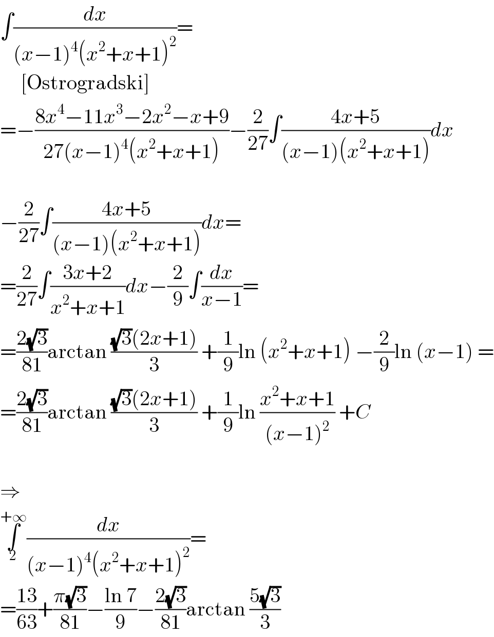 ∫(dx/((x−1)^4 (x^2 +x+1)^2 ))=       [Ostrogradski]  =−((8x^4 −11x^3 −2x^2 −x+9)/(27(x−1)^4 (x^2 +x+1)))−(2/(27))∫((4x+5)/((x−1)(x^2 +x+1)))dx    −(2/(27))∫((4x+5)/((x−1)(x^2 +x+1)))dx=  =(2/(27))∫((3x+2)/(x^2 +x+1))dx−(2/9)∫(dx/(x−1))=  =((2(√3))/(81))arctan (((√3)(2x+1))/3) +(1/9)ln (x^2 +x+1) −(2/9)ln (x−1) =  =((2(√3))/(81))arctan (((√3)(2x+1))/3) +(1/9)ln ((x^2 +x+1)/((x−1)^2 )) +C    ⇒  ∫_2 ^(+∞) (dx/((x−1)^4 (x^2 +x+1)^2 ))=  =((13)/(63))+((π(√3))/(81))−((ln 7)/9)−((2(√3))/(81))arctan ((5(√3))/3)  