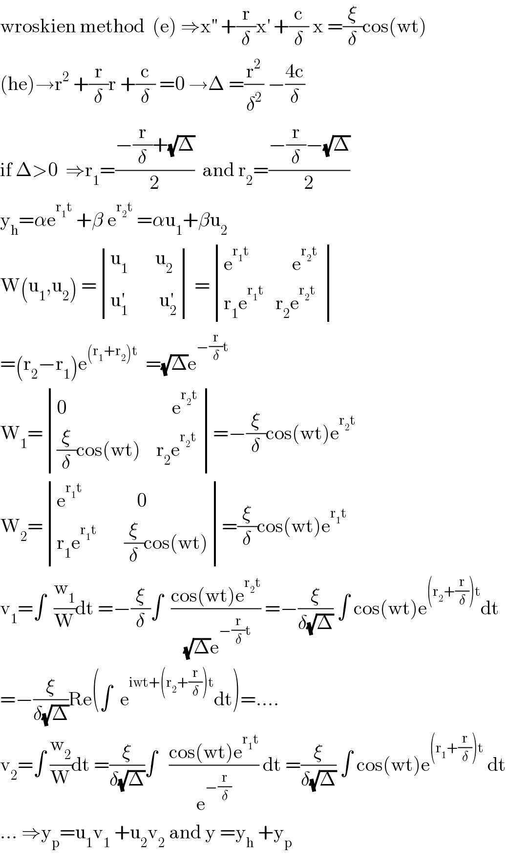 wroskien method  (e) ⇒x^(′′)  +(r/δ)x^′  +(c/δ) x =(ξ/δ)cos(wt)  (he)→r^2  +(r/δ)r +(c/δ) =0 →Δ =(r^2 /δ^2 ) −((4c)/δ)   if Δ>0  ⇒r_1 =((−(r/δ)+(√Δ))/2)  and r_2 =((−(r/δ)−(√Δ))/2)  y_h =αe^(r_1 t)  +β e^(r_2 t)  =αu_1 +βu_2   W(u_1 ,u_2 ) = determinant (((u_1        u_2 )),((u_1 ^′         u_2 ^′ ))) = determinant (((e^(r_1 t)            e^(r_2 t)  )),((r_1 e^(r_1 t)    r_2 e^(r_2 t) )))  =(r_2 −r_1 )e^((r_1 +r_2 )t)   =(√Δ)e^(−(r/δ)t)   W_1 = determinant (((0                           e^(r_2 t ) )),(((ξ/δ)cos(wt)    r_2 e^(r_2 t) )))=−(ξ/δ)cos(wt)e^(r_2 t)   W_2 = determinant (((e^(r_1 t)               0)),((r_1 e^(r_1 t)        (ξ/δ)cos(wt))))=(ξ/δ)cos(wt)e^(r_1 t)   v_1 =∫  (w_1 /W)dt =−(ξ/δ)∫  ((cos(wt)e^(r_2 t) )/((√Δ)e^(−(r/δ)t) )) =−(ξ/(δ(√Δ))) ∫ cos(wt)e^((r_2 +(r/δ))t) dt  =−(ξ/(δ(√Δ)))Re(∫  e^(iwt+(r_2 +(r/δ))t) dt)=....  v_2 =∫ (w_2 /W)dt =(ξ/(δ(√Δ)))∫   ((cos(wt)e^(r_1 t) )/e^(−(r/δ)) ) dt =(ξ/(δ(√Δ))) ∫ cos(wt)e^((r_1 +(r/δ))t)  dt  ... ⇒y_p =u_1 v_1  +u_2 v_2  and y =y_h  +y_p   