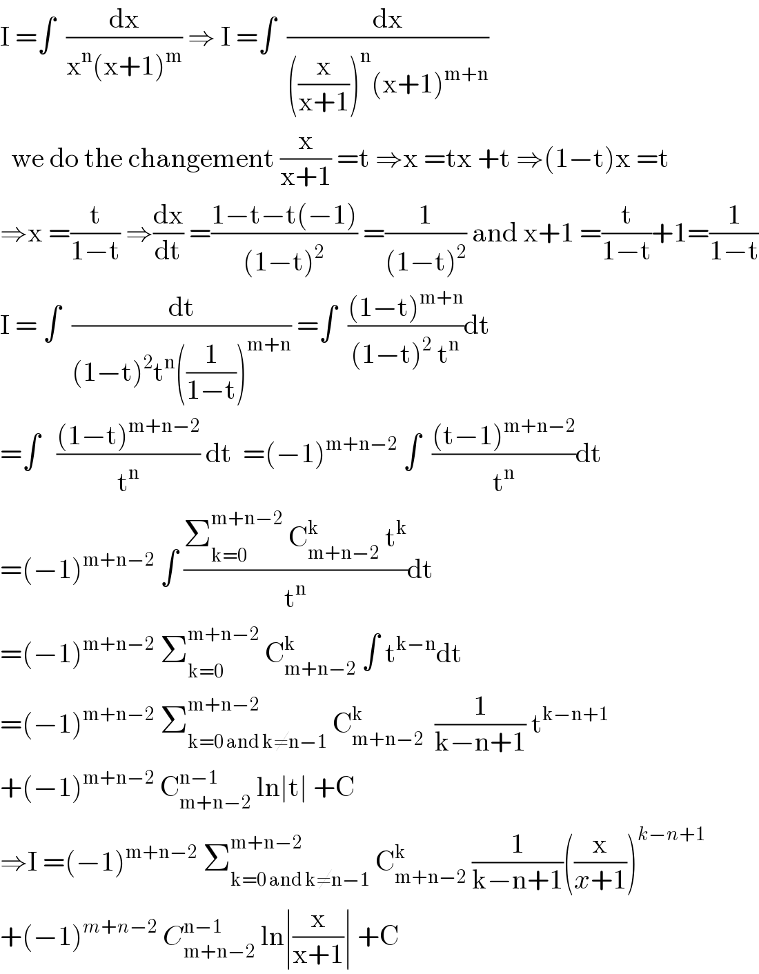 I =∫  (dx/(x^n (x+1)^m )) ⇒ I =∫  (dx/(((x/(x+1)))^n (x+1)^(m+n) ))    we do the changement (x/(x+1)) =t ⇒x =tx +t ⇒(1−t)x =t  ⇒x =(t/(1−t)) ⇒(dx/dt) =((1−t−t(−1))/((1−t)^2 )) =(1/((1−t)^2 )) and x+1 =(t/(1−t))+1=(1/(1−t))  I = ∫  (dt/((1−t)^2 t^n ((1/(1−t)))^(m+n) )) =∫  (((1−t)^(m+n) )/((1−t)^2  t^n ))dt  =∫   (((1−t)^(m+n−2) )/t^n ) dt  =(−1)^(m+n−2)  ∫  (((t−1)^(m+n−2) )/t^n )dt  =(−1)^(m+n−2)  ∫ ((Σ_(k=0) ^(m+n−2)  C_(m+n−2) ^k  t^k )/t^n )dt  =(−1)^(m+n−2)  Σ_(k=0) ^(m+n−2)  C_(m+n−2) ^k  ∫ t^(k−n) dt  =(−1)^(m+n−2)  Σ_(k=0 and k≠n−1) ^(m+n−2)  C_(m+n−2) ^k   (1/(k−n+1)) t^(k−n+1)   +(−1)^(m+n−2)  C_(m+n−2) ^(n−1)  ln∣t∣ +C  ⇒I =(−1)^(m+n−2)  Σ_(k=0 and k≠n−1) ^(m+n−2)  C_(m+n−2) ^k  (1/(k−n+1))((x/(x+1)))^(k−n+1)   +(−1)^(m+n−2)  C_(m+n−2) ^(n−1)  ln∣(x/(x+1))∣ +C  