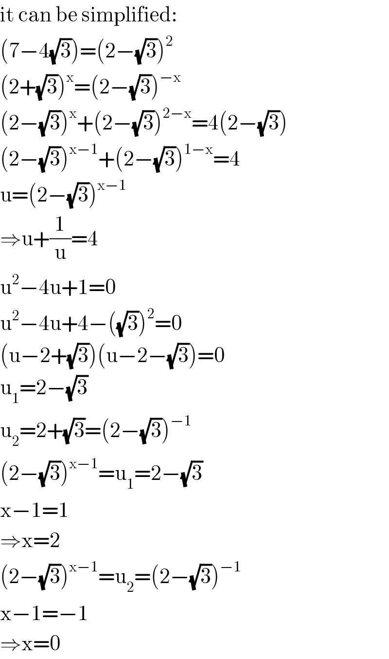 it can be simplified:  (7−4(√3))=(2−(√3))^2   (2+(√3))^x =(2−(√3))^(−x)   (2−(√3))^x +(2−(√3))^(2−x) =4(2−(√3))  (2−(√3))^(x−1) +(2−(√3))^(1−x) =4  u=(2−(√3))^(x−1)   ⇒u+(1/u)=4  u^2 −4u+1=0  u^2 −4u+4−((√3))^2 =0  (u−2+(√3))(u−2−(√3))=0  u_1 =2−(√3)  u_2 =2+(√3)=(2−(√3))^(−1)   (2−(√3))^(x−1) =u_1 =2−(√3)  x−1=1  ⇒x=2  (2−(√3))^(x−1) =u_2 =(2−(√3))^(−1)   x−1=−1  ⇒x=0  