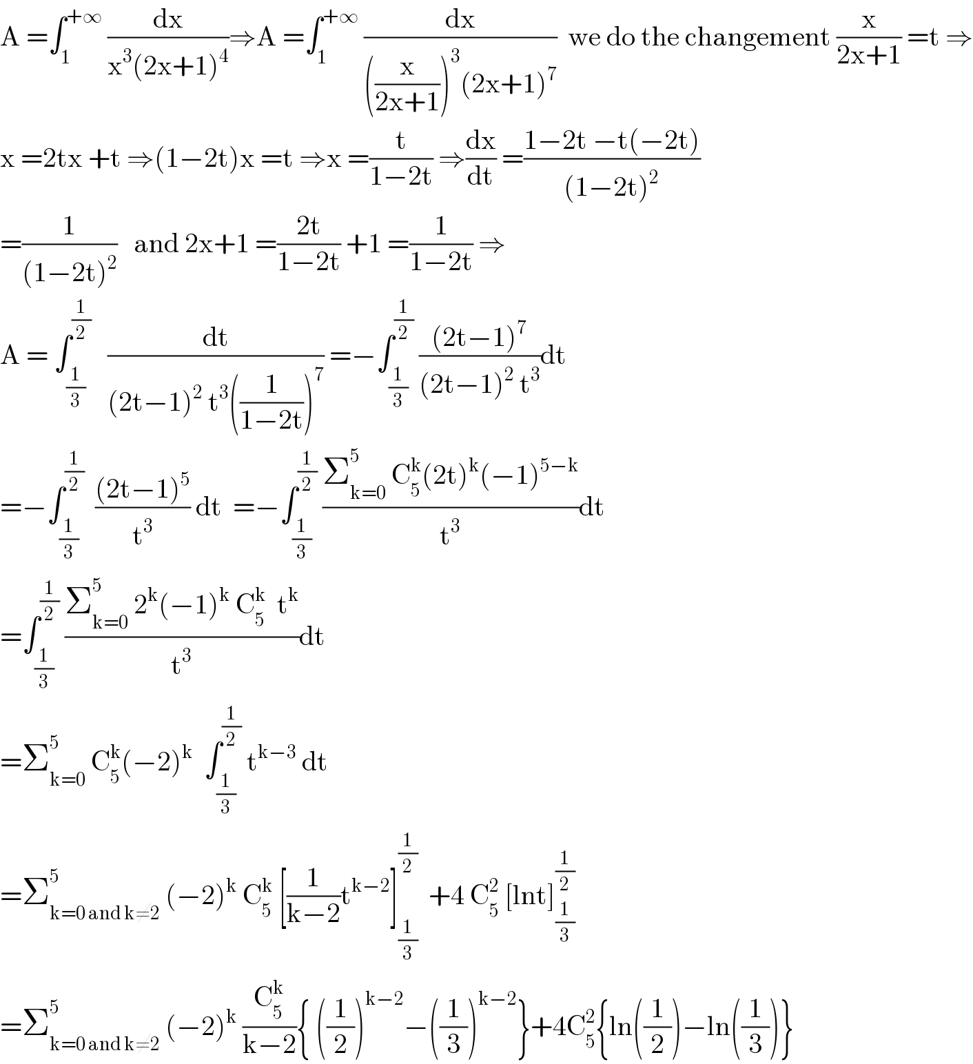 A =∫_1 ^(+∞)  (dx/(x^3 (2x+1)^4 ))⇒A =∫_1 ^(+∞)  (dx/(((x/(2x+1)))^3 (2x+1)^7 ))  we do the changement (x/(2x+1)) =t ⇒  x =2tx +t ⇒(1−2t)x =t ⇒x =(t/(1−2t)) ⇒(dx/dt) =((1−2t −t(−2t))/((1−2t)^2 ))  =(1/((1−2t)^2 ))   and 2x+1 =((2t)/(1−2t)) +1 =(1/(1−2t)) ⇒  A = ∫_(1/3) ^(1/2)    (dt/((2t−1)^2  t^3 ((1/(1−2t)))^7 )) =−∫_(1/3) ^(1/2)  (((2t−1)^7 )/((2t−1)^2  t^3 ))dt  =−∫_(1/3) ^(1/2)   (((2t−1)^5 )/t^3 ) dt  =−∫_(1/3) ^(1/2)  ((Σ_(k=0) ^5  C_5 ^k (2t)^k (−1)^(5−k) )/t^3 )dt  =∫_(1/3) ^(1/2)  ((Σ_(k=0) ^5  2^k (−1)^k  C_5 ^k   t^k )/t^3 )dt  =Σ_(k=0) ^5  C_5 ^k (−2)^k   ∫_(1/3) ^(1/2)  t^(k−3)  dt  =Σ_(k=0 and k≠2) ^5  (−2)^k  C_5 ^k  [(1/(k−2))t^(k−2) ]_(1/3) ^(1/2)   +4 C_5 ^2  [lnt]_(1/3) ^(1/2)   =Σ_(k=0 and k≠2) ^5  (−2)^k  (C_5 ^k /(k−2)){ ((1/2))^(k−2) −((1/3))^(k−2) }+4C_5 ^2 {ln((1/2))−ln((1/3))}  