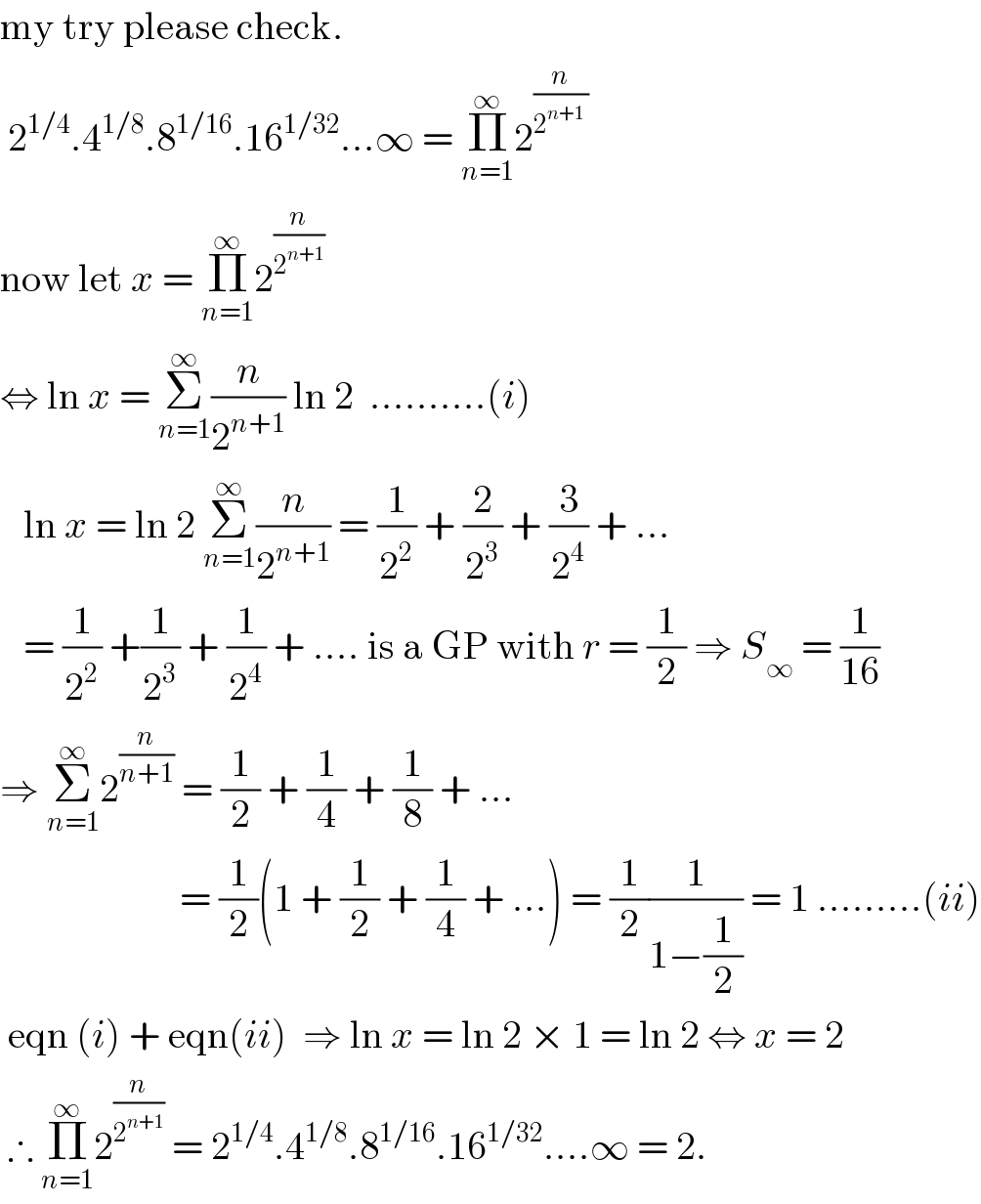 my try please check.   2^(1/4) .4^(1/8) .8^(1/16) .16^(1/32) ...∞ = Π_(n=1) ^∞ 2^(n/(2^(n+1)  ))    now let x = Π_(n=1) ^∞ 2^(n/2^(n+1) )    ⇔ ln x = Σ_(n=1) ^∞ (n/2^(n+1) ) ln 2  ..........(i)     ln x = ln 2 Σ_(n=1) ^∞ (n/2^(n+1) ) = (1/2^2 ) + (2/2^3 ) + (3/2^4 ) + ...     = (1/2^2 ) +(1/2^3 ) + (1/2^4 ) + .... is a GP with r = (1/2) ⇒ S_∞  = (1/(16))  ⇒ Σ_(n=1) ^∞ 2^(n/(n+1))  = (1/2) + (1/4) + (1/8) + ...                          = (1/2)(1 + (1/2) + (1/4) + ...) = (1/2)(1/(1−(1/2))) = 1 .........(ii)   eqn (i) + eqn(ii)  ⇒ ln x = ln 2 × 1 = ln 2 ⇔ x = 2   ∴ Π_(n=1) ^∞ 2^(n/2^(n+1) )  = 2^(1/4) .4^(1/8) .8^(1/16) .16^(1/32) ....∞ = 2.  