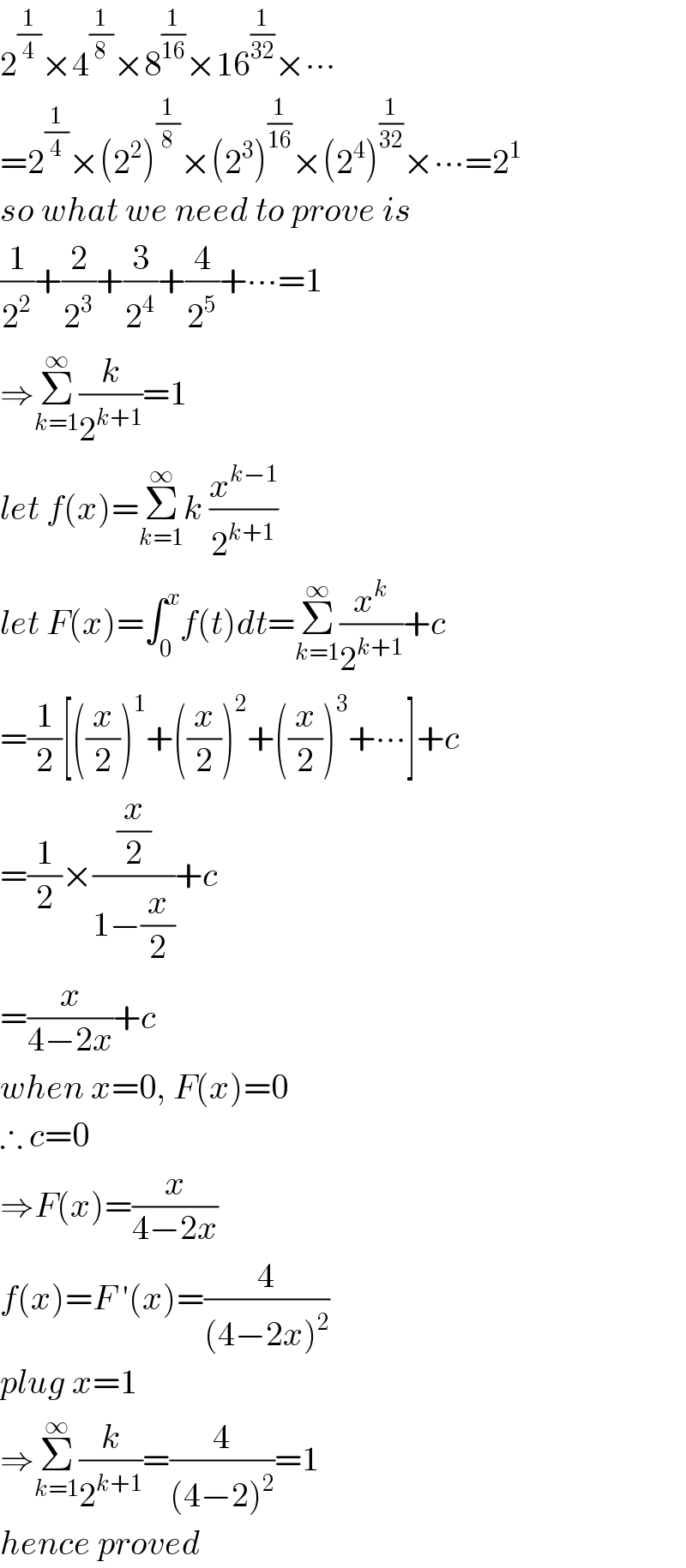 2^(1/4) ×4^(1/8) ×8^(1/(16)) ×16^(1/(32)) ×∙∙∙  =2^(1/4) ×(2^2 )^(1/8) ×(2^3 )^(1/(16)) ×(2^4 )^(1/(32)) ×∙∙∙=2^1   so what we need to prove is  (1/2^2 )+(2/2^3 )+(3/2^4 )+(4/2^5 )+∙∙∙=1  ⇒Σ_(k=1) ^∞ (k/2^(k+1) )=1  let f(x)=Σ_(k=1) ^∞ k (x^(k−1) /2^(k+1) )  let F(x)=∫_0 ^x f(t)dt=Σ_(k=1) ^∞ (x^k /2^(k+1) )+c  =(1/2)[((x/2))^1 +((x/2))^2 +((x/2))^3 +∙∙∙]+c  =(1/2)×((x/2)/(1−(x/2)))+c  =(x/(4−2x))+c  when x=0, F(x)=0  ∴ c=0  ⇒F(x)=(x/(4−2x))  f(x)=F ′(x)=(4/((4−2x)^2 ))  plug x=1  ⇒Σ_(k=1) ^∞ (k/2^(k+1) )=(4/((4−2)^2 ))=1  hence proved  