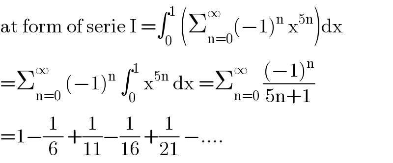 at form of serie I =∫_0 ^1  (Σ_(n=0) ^∞ (−1)^n  x^(5n) )dx  =Σ_(n=0) ^∞  (−1)^n  ∫_0 ^1  x^(5n)  dx =Σ_(n=0) ^∞  (((−1)^n )/(5n+1))  =1−(1/6) +(1/(11))−(1/(16)) +(1/(21)) −....  