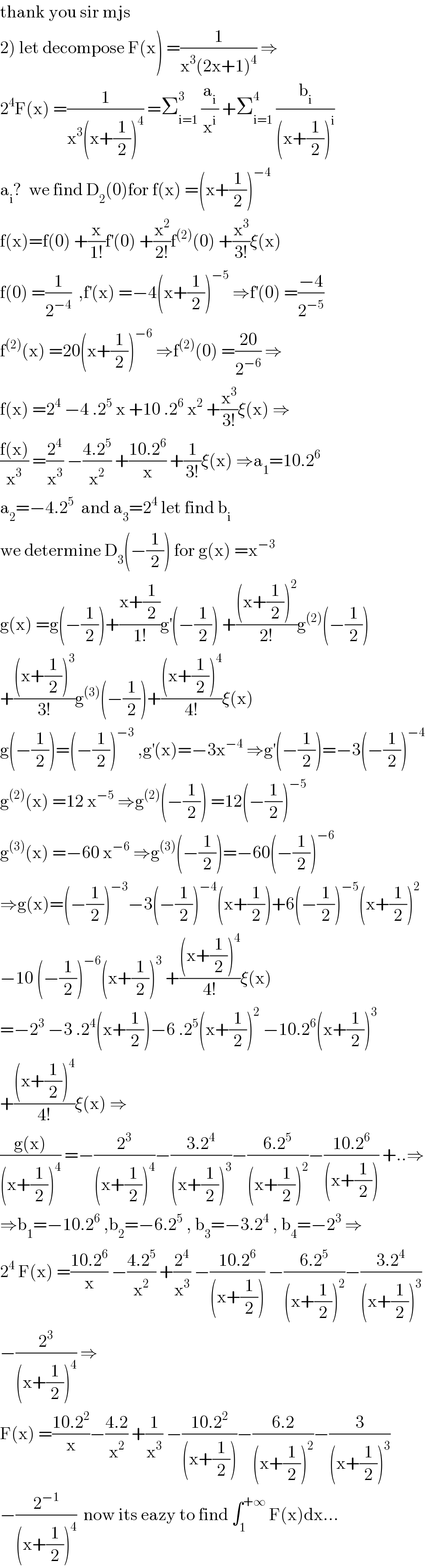 thank you sir mjs  2) let decompose F(x) =(1/(x^3 (2x+1)^4 )) ⇒  2^4 F(x) =(1/(x^3 (x+(1/2))^4 )) =Σ_(i=1) ^3  (a_i /x^i ) +Σ_(i=1) ^4  (b_i /((x+(1/2))^i ))  a_i ?  we find D_2 (0)for f(x) =(x+(1/2))^(−4)   f(x)=f(0) +(x/(1!))f^′ (0) +(x^2 /(2!))f^((2)) (0) +(x^3 /(3!))ξ(x)  f(0) =(1/2^(−4) )  ,f^′ (x) =−4(x+(1/2))^(−5)  ⇒f^′ (0) =((−4)/2^(−5) )  f^((2)) (x) =20(x+(1/2))^(−6)  ⇒f^((2)) (0) =((20)/2^(−6) ) ⇒  f(x) =2^4  −4 .2^5  x +10 .2^6  x^2  +(x^3 /(3!))ξ(x) ⇒  ((f(x))/x^3 ) =(2^4 /x^3 ) −((4.2^5 )/x^2 ) +((10.2^6 )/x) +(1/(3!))ξ(x) ⇒a_1 =10.2^6   a_2 =−4.2^5   and a_3 =2^4  let find b_i   we determine D_3 (−(1/2)) for g(x) =x^(−3)   g(x) =g(−(1/2))+((x+(1/2))/(1!))g^′ (−(1/2)) +(((x+(1/2))^2 )/(2!))g^((2)) (−(1/2))  +(((x+(1/2))^3 )/(3!))g^((3)) (−(1/2))+(((x+(1/2))^4 )/(4!))ξ(x)  g(−(1/2))=(−(1/2))^(−3)  ,g^′ (x)=−3x^(−4)  ⇒g^′ (−(1/2))=−3(−(1/2))^(−4)   g^((2)) (x) =12 x^(−5)  ⇒g^((2)) (−(1/2)) =12(−(1/2))^(−5)   g^((3)) (x) =−60 x^(−6)  ⇒g^((3)) (−(1/2))=−60(−(1/2))^(−6)   ⇒g(x)=(−(1/2))^(−3) −3(−(1/2))^(−4) (x+(1/2))+6(−(1/2))^(−5) (x+(1/2))^2   −10 (−(1/2))^(−6) (x+(1/2))^3  +(((x+(1/2))^4 )/(4!))ξ(x)  =−2^3  −3 .2^4 (x+(1/2))−6 .2^5 (x+(1/2))^2  −10.2^6 (x+(1/2))^3   +(((x+(1/2))^4 )/(4!))ξ(x) ⇒  ((g(x))/((x+(1/2))^4 )) =−(2^3 /((x+(1/2))^4 ))−((3.2^4 )/((x+(1/2))^3 ))−((6.2^5 )/((x+(1/2))^2 ))−((10.2^6 )/((x+(1/2)))) +..⇒  ⇒b_1 =−10.2^6  ,b_2 =−6.2^5  , b_3 =−3.2^4  , b_4 =−2^3  ⇒  2^4  F(x) =((10.2^6 )/x) −((4.2^5 )/x^2 ) +(2^4 /x^3 ) −((10.2^6 )/((x+(1/2)))) −((6.2^5 )/((x+(1/2))^2 ))−((3.2^4 )/((x+(1/2))^3 ))  −(2^3 /((x+(1/2))^4 )) ⇒  F(x) =((10.2^2 )/x)−((4.2)/x^2 ) +(1/x^3 ) −((10.2^2 )/((x+(1/2))))−((6.2)/((x+(1/2))^2 ))−(3/((x+(1/2))^3 ))  −(2^(−1) /((x+(1/2))^4 ))  now its eazy to find ∫_1 ^(+∞)  F(x)dx...  