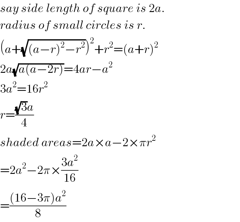 say side length of square is 2a.  radius of small circles is r.  (a+(√((a−r)^2 −r^2 )))^2 +r^2 =(a+r)^2   2a(√(a(a−2r)))=4ar−a^2   3a^2 =16r^2   r=(((√3)a)/4)  shaded areas=2a×a−2×πr^2   =2a^2 −2π×((3a^2 )/(16))  =(((16−3π)a^2 )/8)  