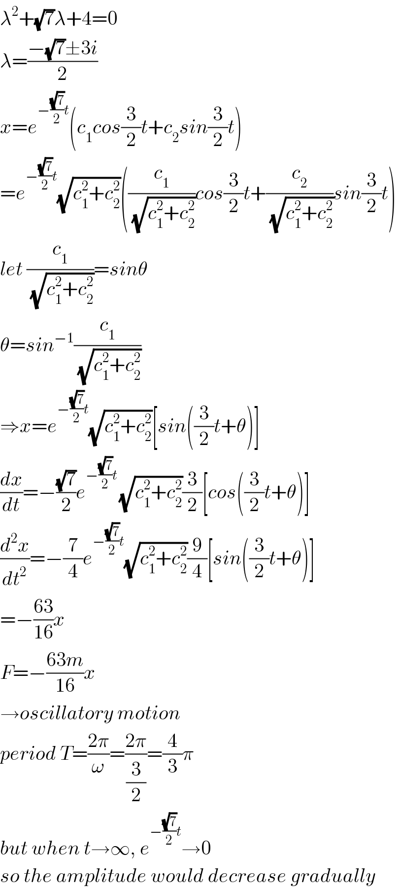 λ^2 +(√7)λ+4=0  λ=((−(√7)±3i)/2)  x=e^(−((√7)/2)t) (c_1 cos(3/2)t+c_2 sin(3/2)t)  =e^(−((√7)/2)t) (√(c_1 ^2 +c_2 ^2 ))((c_1 /(√(c_1 ^2 +c_2 ^2 )))cos(3/2)t+(c_2 /(√(c_1 ^2 +c_2 ^2 )))sin(3/2)t)  let (c_1 /(√(c_1 ^2 +c_2 ^2 )))=sinθ  θ=sin^(−1) (c_1 /(√(c_1 ^2 +c_2 ^2 )))  ⇒x=e^(−((√7)/2)t) (√(c_1 ^2 +c_2 ^2 ))[sin((3/2)t+θ)]  (dx/dt)=−((√7)/2)e^(−((√7)/2)t ) (√(c_1 ^2 +c_2 ^2 ))(3/2)[cos((3/2)t+θ)]  (d^2 x/dt^2 )=−(7/4)e^(−((√7)/2)t) (√(c_1 ^2 +c_2 ^2 ))(9/4)[sin((3/2)t+θ)]  =−((63)/(16))x  F=−((63m)/(16))x  →oscillatory motion  period T=((2π)/ω)=((2π)/(3/2))=(4/3)π  but when t→∞, e^(−((√7)/2)t) →0  so the amplitude would decrease gradually  