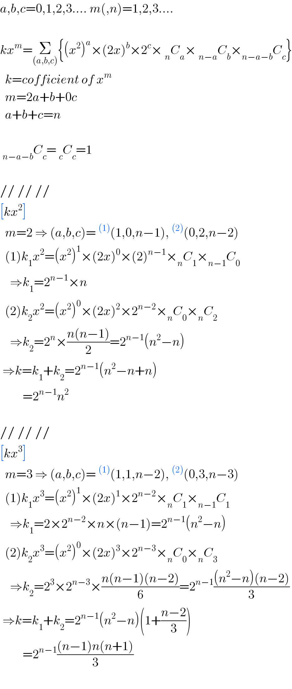 a,b,c=0,1,2,3.... m(,n)=1,2,3....    kx^m =Σ_((a,b,c)) {(x^2 )^a ×(2x)^b ×2^c × _n C_a × _(n−a) C_b ×_(n−a−b) C_c }    k=cofficient of x^m     m=2a+b+0c    a+b+c=n     _(n−a−b) C_c = _c C_c =1    // // //   [kx^2 ]    m=2 ⇒ (a,b,c)=^((1)) (1,0,n−1),^((2)) (0,2,n−2)    (1)k_1 x^2 =(x^2 )^1 ×(2x)^0 ×(2)^(n−1) ×_n C_1 ×_(n−1) C_0       ⇒k_1 =2^(n−1) ×n    (2)k_2 x^2 =(x^2 )^0 ×(2x)^2 ×2^(n−2) ×_n C_0 ×_n C_2       ⇒k_2 =2^n ×((n(n−1))/2)=2^(n−1) (n^2 −n)   ⇒k=k_1 +k_2 =2^(n−1) (n^2 −n+n)           =2^(n−1) n^2     // // //  [kx^3 ]    m=3 ⇒ (a,b,c)=^((1)) (1,1,n−2),^((2)) (0,3,n−3)    (1)k_1 x^3 =(x^2 )^1 ×(2x)^1 ×2^(n−2) ×_n C_1 ×_(n−1) C_1       ⇒k_1 =2×2^(n−2) ×n×(n−1)=2^(n−1) (n^2 −n)    (2)k_2 x^3 =(x^2 )^0 ×(2x)^3 ×2^(n−3) ×_n C_0 ×_n C_3       ⇒k_2 =2^3 ×2^(n−3) ×((n(n−1)(n−2))/6)=2^(n−1) (((n^2 −n)(n−2))/3)    ⇒k=k_1 +k_2 =2^(n−1) (n^2 −n)(1+((n−2)/3))           =2^(n−1) (((n−1)n(n+1))/3)    