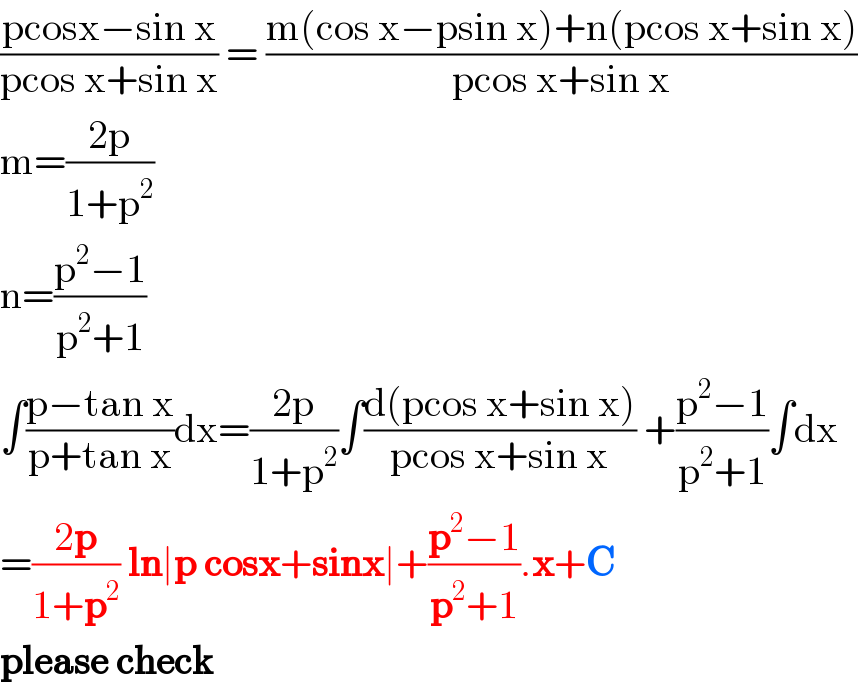 ((pcosx−sin x)/(pcos x+sin x)) = ((m(cos x−psin x)+n(pcos x+sin x))/(pcos x+sin x))  m=((2p)/(1+p^2 ))  n=((p^2 −1)/(p^2 +1))  ∫((p−tan x)/(p+tan x))dx=((2p)/(1+p^2 ))∫((d(pcos x+sin x))/(pcos x+sin x)) +((p^2 −1)/(p^2 +1))∫dx  =((2p)/(1+p^2 )) ln∣p cosx+sinx∣+((p^2 −1)/(p^2 +1)).x+C  please check  