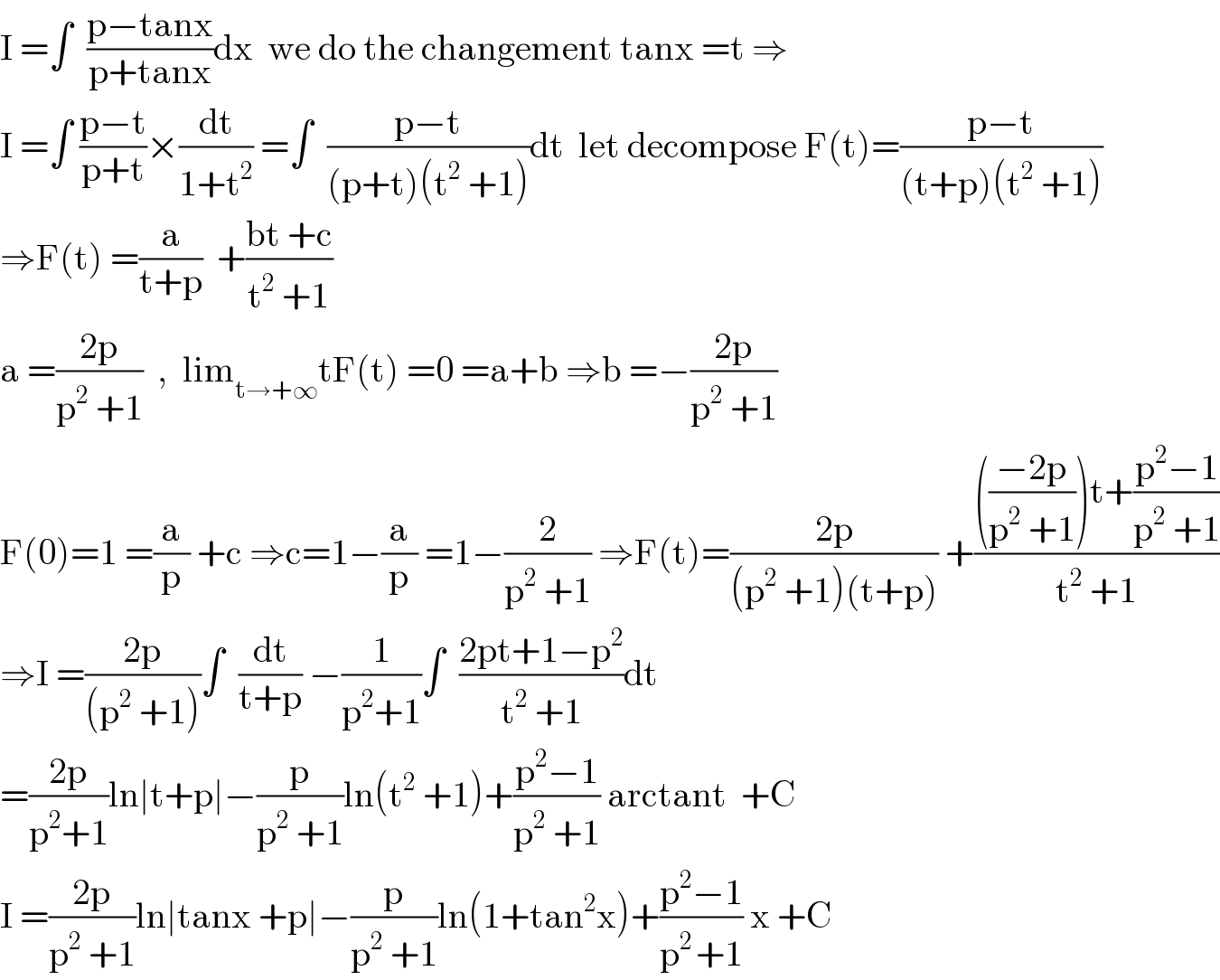 I =∫  ((p−tanx)/(p+tanx))dx  we do the changement tanx =t ⇒  I =∫ ((p−t)/(p+t))×(dt/(1+t^2 )) =∫  ((p−t)/((p+t)(t^2  +1)))dt  let decompose F(t)=((p−t)/((t+p)(t^2  +1)))  ⇒F(t) =(a/(t+p))  +((bt +c)/(t^2  +1))  a =((2p)/(p^2  +1))  ,  lim_(t→+∞) tF(t) =0 =a+b ⇒b =−((2p)/(p^2  +1))   F(0)=1 =(a/p) +c ⇒c=1−(a/p) =1−(2/(p^2  +1)) ⇒F(t)=((2p)/((p^2  +1)(t+p))) +(((((−2p)/(p^2  +1)))t+((p^2 −1)/(p^2  +1)))/(t^2  +1))  ⇒I =((2p)/((p^2  +1)))∫  (dt/(t+p)) −(1/(p^2 +1))∫  ((2pt+1−p^2 )/(t^2  +1))dt  =((2p)/(p^2 +1))ln∣t+p∣−(p/(p^2  +1))ln(t^2  +1)+((p^2 −1)/(p^2  +1)) arctant  +C  I =((2p)/(p^2  +1))ln∣tanx +p∣−(p/(p^2  +1))ln(1+tan^2 x)+((p^2 −1)/(p^(2 ) +1)) x +C  