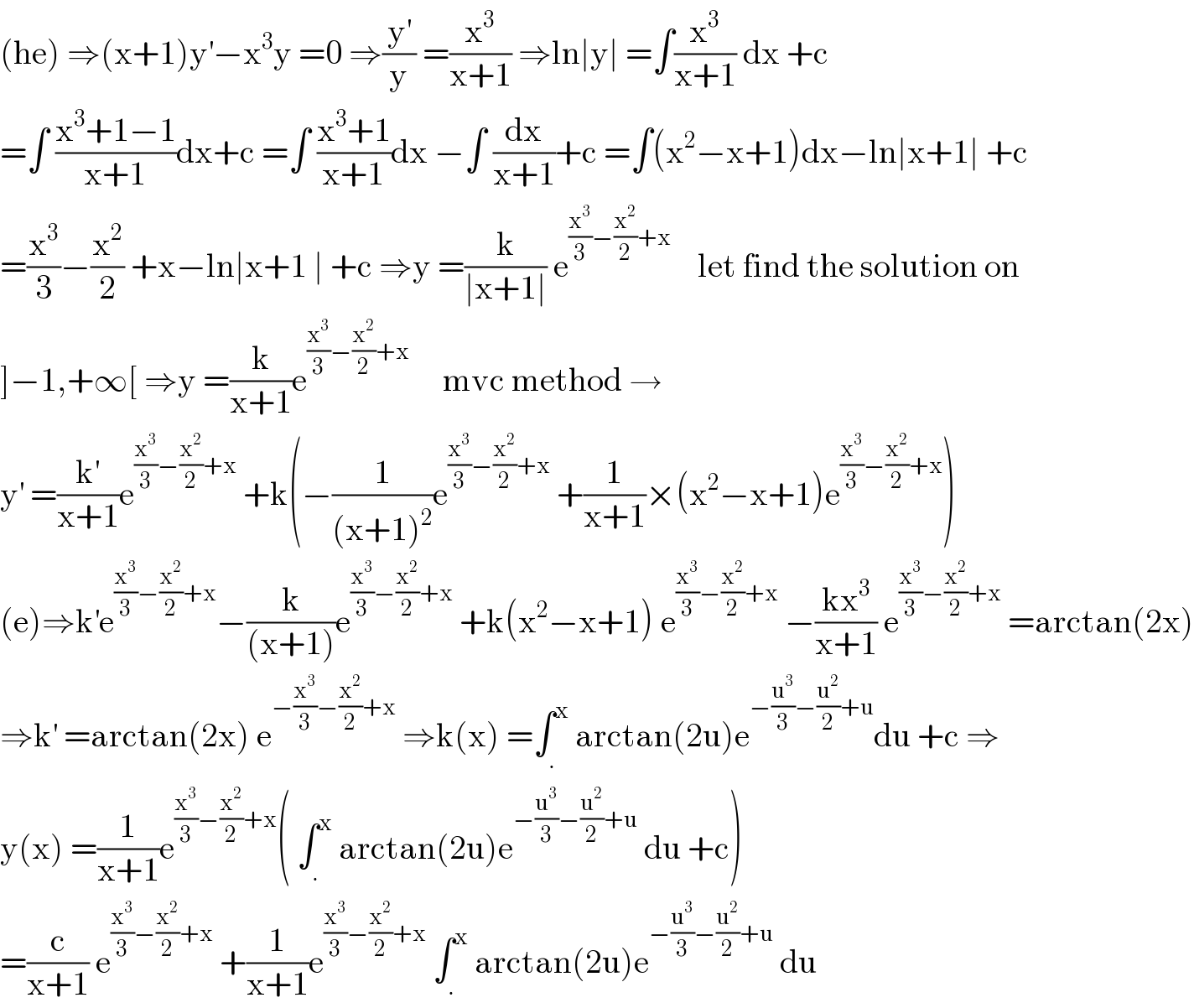 (he) ⇒(x+1)y^′ −x^3 y =0 ⇒(y^′ /y) =(x^3 /(x+1)) ⇒ln∣y∣ =∫(x^3 /(x+1)) dx +c  =∫ ((x^3 +1−1)/(x+1))dx+c =∫ ((x^3 +1)/(x+1))dx −∫ (dx/(x+1))+c =∫(x^2 −x+1)dx−ln∣x+1∣ +c  =(x^3 /3)−(x^2 /2) +x−ln∣x+1 ∣ +c ⇒y =(k/(∣x+1∣)) e^((x^3 /3)−(x^2 /2)+x)     let find the solution on  ]−1,+∞[ ⇒y =(k/(x+1))e^((x^3 /3)−(x^2 /2)+x)      mvc method →  y^′  =(k^′ /(x+1))e^((x^3 /3)−(x^2 /2)+x)  +k(−(1/((x+1)^2 ))e^((x^3 /3)−(x^2 /2)+x)  +(1/(x+1))×(x^2 −x+1)e^((x^3 /3)−(x^2 /2)+x) )  (e)⇒k^′ e^((x^3 /3)−(x^2 /2)+x) −(k/((x+1)))e^((x^3 /3)−(x^2 /2)+x)  +k(x^2 −x+1) e^((x^3 /3)−(x^2 /2)+x)  −((kx^3 )/(x+1)) e^((x^3 /3)−(x^2 /2)+x)  =arctan(2x)  ⇒k^′  =arctan(2x) e^(−(x^3 /3)−(x^2 /2)+x)  ⇒k(x) =∫_. ^x  arctan(2u)e^(−(u^3 /3)−(u^2 /2)+u) du +c ⇒  y(x) =(1/(x+1))e^((x^3 /3)−(x^2 /2)+x) ( ∫_. ^x  arctan(2u)e^(−(u^3 /3)−(u^2 /2)+u)  du +c)  =(c/(x+1)) e^((x^3 /3)−(x^2 /2)+x)  +(1/(x+1))e^((x^3 /3)−(x^2 /2)+x)  ∫_. ^x  arctan(2u)e^(−(u^3 /3)−(u^2 /2)+u)  du  