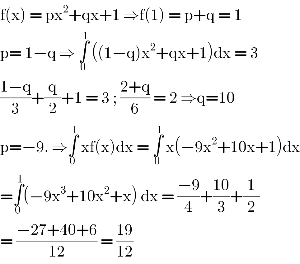 f(x) = px^2 +qx+1 ⇒f(1) = p+q = 1  p= 1−q ⇒ ∫_0 ^1  ((1−q)x^2 +qx+1)dx = 3  ((1−q)/3)+(q/2)+1 = 3 ; ((2+q)/6) = 2 ⇒q=10  p=−9. ⇒∫_0 ^1  xf(x)dx = ∫_0 ^1  x(−9x^2 +10x+1)dx  =∫_0 ^1 (−9x^3 +10x^2 +x) dx = ((−9)/4)+((10)/3)+(1/2)  = ((−27+40+6)/(12)) = ((19)/(12))   