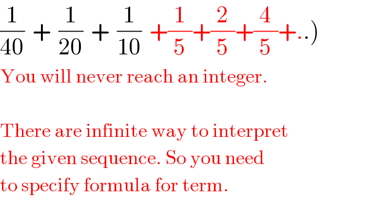 (1/(40))  +  (1/(20))  +  (1/(10))  +(1/5)+(2/5)+(4/5)+..)  You will never reach an integer.    There are infinite way to interpret  the given sequence. So you need  to specify formula for term.  