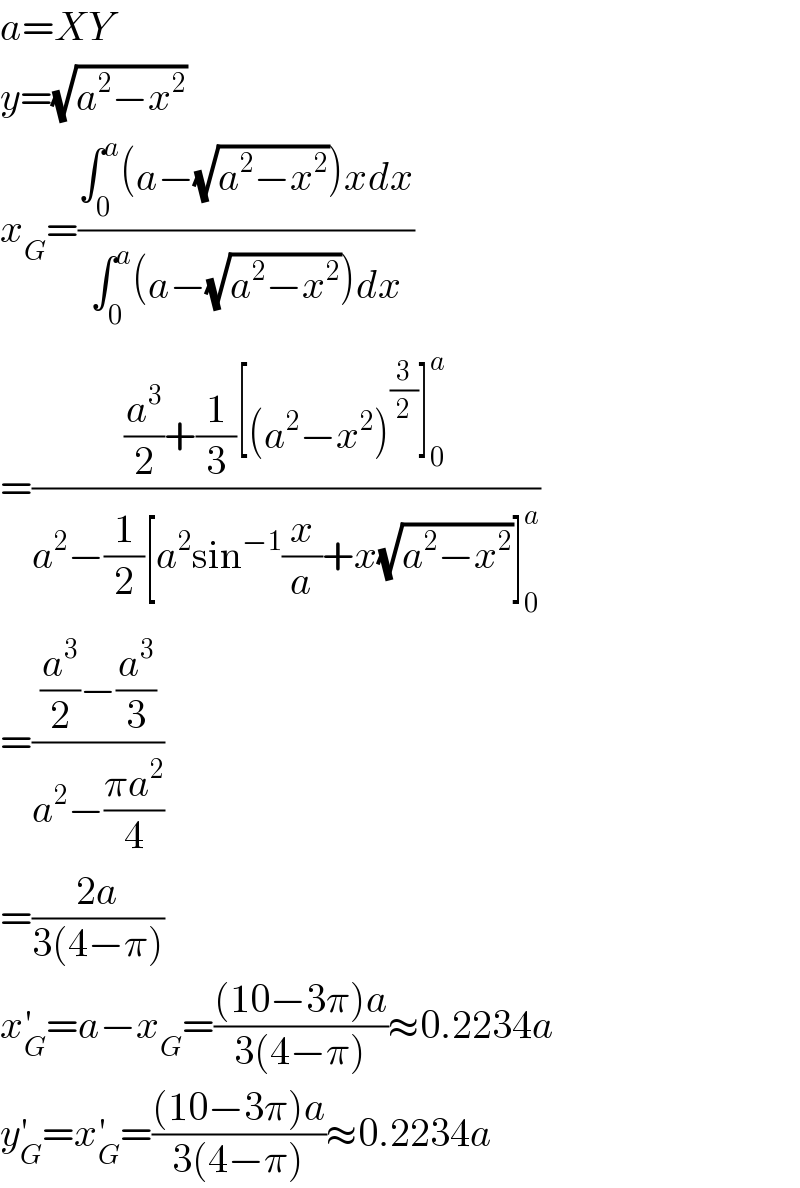 a=XY  y=(√(a^2 −x^2 ))  x_G =((∫_0 ^a (a−(√(a^2 −x^2 )))xdx)/(∫_0 ^a (a−(√(a^2 −x^2 )))dx))  =(((a^3 /2)+(1/3)[(a^2 −x^2 )^(3/2) ]_0 ^a )/(a^2 −(1/2)[a^2 sin^(−1) (x/a)+x(√(a^2 −x^2 ))]_0 ^a ))  =(((a^3 /2)−(a^3 /3))/(a^2 −((πa^2 )/4)))  =((2a)/(3(4−π)))  x_G ^′ =a−x_G =(((10−3π)a)/(3(4−π)))≈0.2234a  y_G ^′ =x_G ^′ =(((10−3π)a)/(3(4−π)))≈0.2234a  