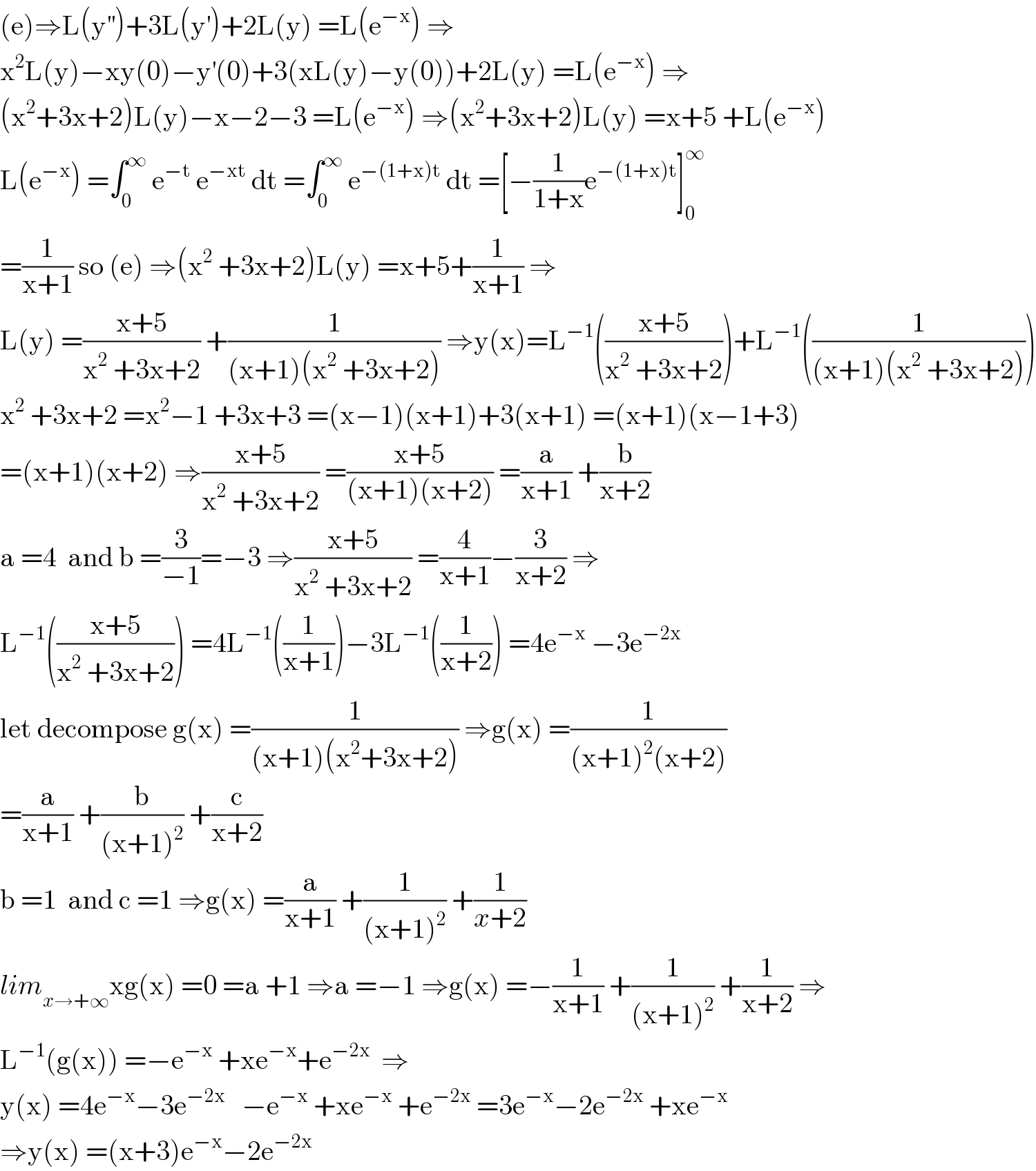 (e)⇒L(y^(′′) )+3L(y^′ )+2L(y) =L(e^(−x) ) ⇒  x^2 L(y)−xy(0)−y^′ (0)+3(xL(y)−y(0))+2L(y) =L(e^(−x) ) ⇒  (x^2 +3x+2)L(y)−x−2−3 =L(e^(−x) ) ⇒(x^2 +3x+2)L(y) =x+5 +L(e^(−x) )  L(e^(−x) ) =∫_0 ^∞  e^(−t)  e^(−xt)  dt =∫_0 ^∞  e^(−(1+x)t)  dt =[−(1/(1+x))e^(−(1+x)t) ]_0 ^∞   =(1/(x+1)) so (e) ⇒(x^2  +3x+2)L(y) =x+5+(1/(x+1)) ⇒  L(y) =((x+5)/(x^2  +3x+2)) +(1/((x+1)(x^2  +3x+2))) ⇒y(x)=L^(−1) (((x+5)/(x^2  +3x+2)))+L^(−1) ((1/((x+1)(x^2  +3x+2))))  x^2  +3x+2 =x^2 −1 +3x+3 =(x−1)(x+1)+3(x+1) =(x+1)(x−1+3)  =(x+1)(x+2) ⇒((x+5)/(x^2  +3x+2)) =((x+5)/((x+1)(x+2))) =(a/(x+1)) +(b/(x+2))  a =4  and b =(3/(−1))=−3 ⇒((x+5)/(x^2  +3x+2)) =(4/(x+1))−(3/(x+2)) ⇒  L^(−1) (((x+5)/(x^2  +3x+2))) =4L^(−1) ((1/(x+1)))−3L^(−1) ((1/(x+2))) =4e^(−x)  −3e^(−2x)   let decompose g(x) =(1/((x+1)(x^2 +3x+2))) ⇒g(x) =(1/((x+1)^2 (x+2)))  =(a/(x+1)) +(b/((x+1)^2 )) +(c/(x+2))  b =1  and c =1 ⇒g(x) =(a/(x+1)) +(1/((x+1)^2 )) +(1/(x+2))  lim_(x→+∞) xg(x) =0 =a +1 ⇒a =−1 ⇒g(x) =−(1/(x+1)) +(1/((x+1)^2 )) +(1/(x+2)) ⇒  L^(−1) (g(x)) =−e^(−x)  +xe^(−x) +e^(−2x)   ⇒  y(x) =4e^(−x) −3e^(−2x)    −e^(−x)  +xe^(−x)  +e^(−2x)  =3e^(−x) −2e^(−2x)  +xe^(−x)   ⇒y(x) =(x+3)e^(−x) −2e^(−2x)   