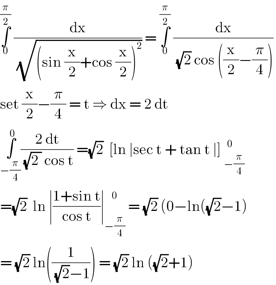 ∫_0 ^(π/2)  (dx/(√((sin (x/2)+cos (x/2))^2 ))) = ∫_0 ^(π/2)  (dx/((√2) cos ((x/2)−(π/4))))   set (x/2)−(π/4) = t ⇒ dx = 2 dt   ∫_(−(π/4)) ^0 ((2 dt)/((√(2 )) cos t)) =(√2)  [ln ∣sec t + tan t ∣] _(−(π/4))^(  0)   =(√2)  ln ∣((1+sin t)/(cos t))∣ _(−(π/4)) ^0  = (√2) (0−ln((√2)−1)  = (√2) ln((1/((√2)−1))) = (√2) ln ((√2)+1)    