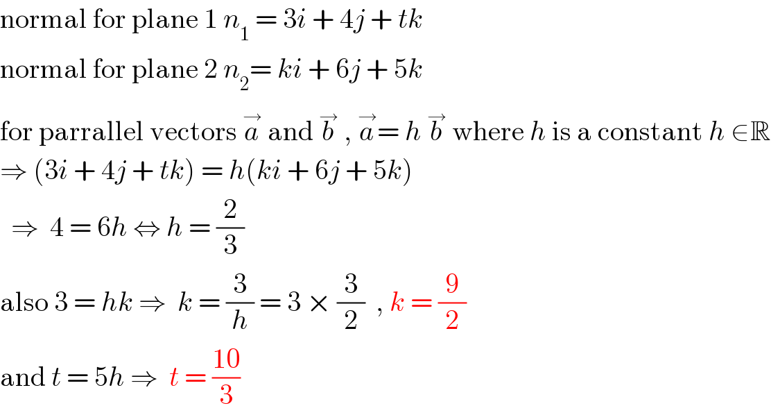 normal for plane 1 n_1  = 3i + 4j + tk  normal for plane 2 n_2 = ki + 6j + 5k  for parrallel vectors a^→  and b^→  , a^→ = h b^→  where h is a constant h ∈R  ⇒ (3i + 4j + tk) = h(ki + 6j + 5k)    ⇒  4 = 6h ⇔ h = (2/3)  also 3 = hk ⇒  k = (3/h) = 3 × (3/2)  , k = (9/2)  and t = 5h ⇒  t = ((10)/3)  