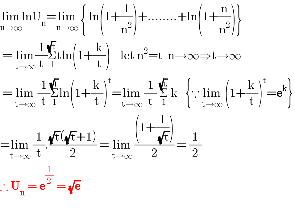 lim_(n→∞) lnU_n =lim_(n→∞)  { ln(1+(1/n^2 ))+........+ln(1+(n/n^2 ))}   = lim_(t→∞) (1/t)Σ_1 ^(√t) tln(1+(k/t))    let n^2 =t  n→∞⇒t→∞   = lim_(t→∞)  (1/t)Σ_1 ^(√t) ln(1+(k/t))^t =lim_(t→∞)  (1/t) Σ_1 ^(√t)  k   {∵ lim_(t→∞)  (1+(k/t))^t =e^k }  =lim_(t→∞)  (1/t).(((√t)((√t)+1))/2) = lim_(t→∞)  (((1+(1/(√t))))/2) = (1/2)  ∴ U_n  = e^(1/2)  = (√e)        