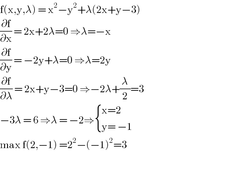 f(x,y,λ) = x^2 −y^2 +λ(2x+y−3)  (∂f/∂x) = 2x+2λ=0 ⇒λ=−x  (∂f/∂y) = −2y+λ=0 ⇒λ=2y  (∂f/∂λ) = 2x+y−3=0 ⇒−2λ+(λ/2)=3  −3λ = 6 ⇒λ = −2⇒ { ((x=2)),((y= −1)) :}   max f(2,−1) =2^2 −(−1)^2 =3     
