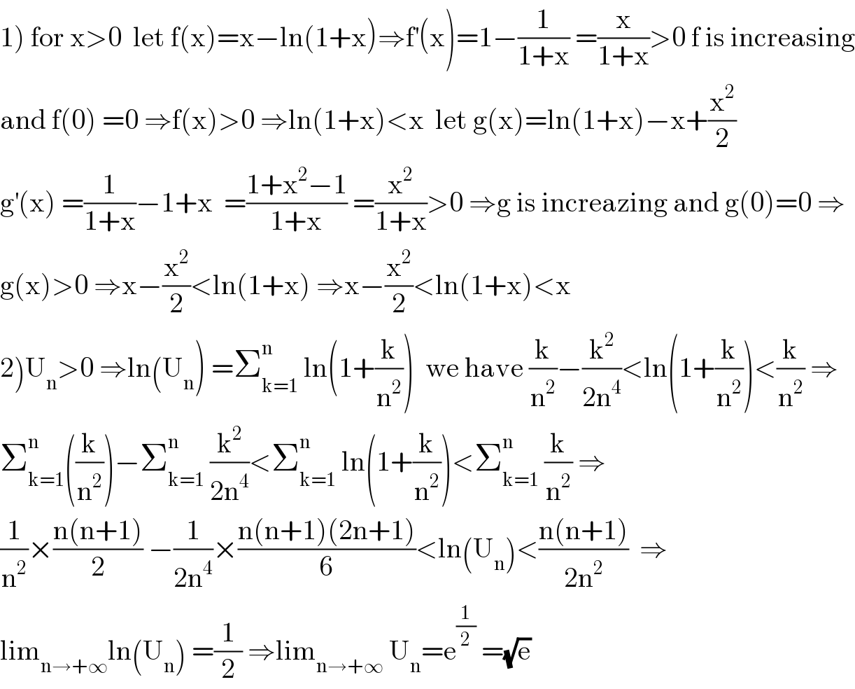 1) for x>0  let f(x)=x−ln(1+x)⇒f^′ (x)=1−(1/(1+x)) =(x/(1+x))>0 f is increasing  and f(0) =0 ⇒f(x)>0 ⇒ln(1+x)<x  let g(x)=ln(1+x)−x+(x^2 /2)  g^′ (x) =(1/(1+x))−1+x  =((1+x^2 −1)/(1+x)) =(x^2 /(1+x))>0 ⇒g is increazing and g(0)=0 ⇒  g(x)>0 ⇒x−(x^2 /2)<ln(1+x) ⇒x−(x^2 /2)<ln(1+x)<x  2)U_n >0 ⇒ln(U_n ) =Σ_(k=1) ^n  ln(1+(k/n^2 ))  we have (k/n^2 )−(k^2 /(2n^4 ))<ln(1+(k/n^2 ))<(k/n^2 ) ⇒  Σ_(k=1) ^n ((k/n^2 ))−Σ_(k=1) ^n  (k^2 /(2n^4 ))<Σ_(k=1) ^n  ln(1+(k/n^2 ))<Σ_(k=1) ^n  (k/n^2 ) ⇒  (1/n^2 )×((n(n+1))/2) −(1/(2n^4 ))×((n(n+1)(2n+1))/6)<ln(U_n )<((n(n+1))/(2n^2 ))  ⇒  lim_(n→+∞) ln(U_n ) =(1/2) ⇒lim_(n→+∞)  U_n =e^(1/2)  =(√e)  