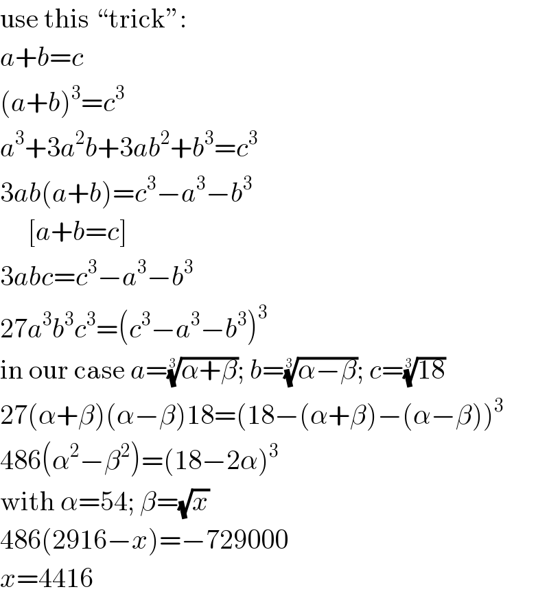use this “trick”:  a+b=c  (a+b)^3 =c^3   a^3 +3a^2 b+3ab^2 +b^3 =c^3   3ab(a+b)=c^3 −a^3 −b^3        [a+b=c]  3abc=c^3 −a^3 −b^3   27a^3 b^3 c^3 =(c^3 −a^3 −b^3 )^3   in our case a=((α+β))^(1/3) ; b=((α−β))^(1/3) ; c=((18))^(1/3)   27(α+β)(α−β)18=(18−(α+β)−(α−β))^3   486(α^2 −β^2 )=(18−2α)^3   with α=54; β=(√x)  486(2916−x)=−729000  x=4416  