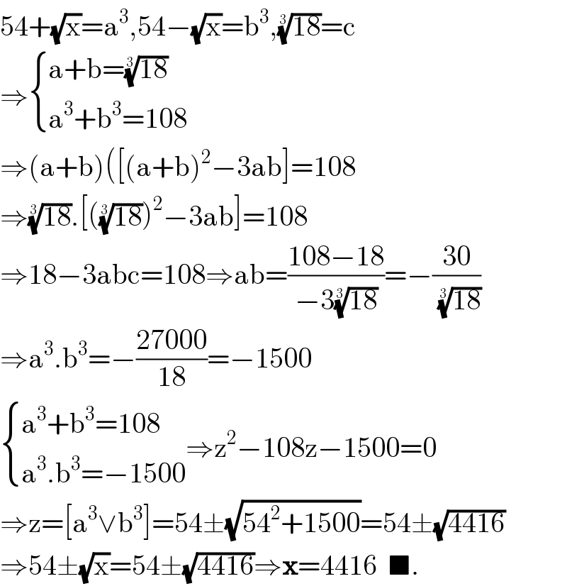 54+(√x)=a^3 ,54−(√x)=b^3 ,((18))^(1/3) =c  ⇒ { ((a+b=((18))^(1/3) )),((a^3 +b^3 =108)) :}  ⇒(a+b)([(a+b)^2 −3ab]=108  ⇒((18))^(1/3) .[(((18))^(1/3) )^2 −3ab]=108  ⇒18−3abc=108⇒ab=((108−18)/(−3((18))^(1/3) ))=−((30)/((18))^(1/3) )  ⇒a^3 .b^3 =−((27000)/(18))=−1500   { ((a^3 +b^3 =108)),((a^3 .b^3 =−1500)) :}⇒z^2 −108z−1500=0  ⇒z=[a^3 ∨b^3 ]=54±(√(54^2 +1500))=54±(√(4416))  ⇒54±(√x)=54±(√(4416))⇒x=4416  ■.  
