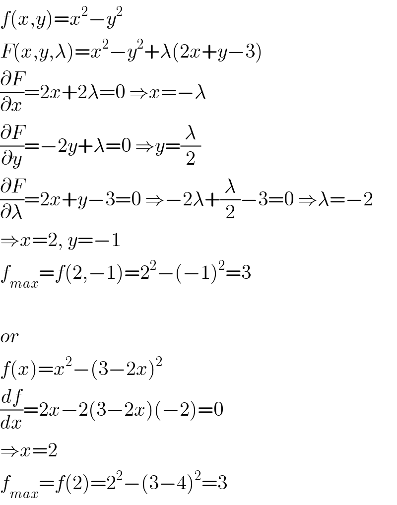 f(x,y)=x^2 −y^2   F(x,y,λ)=x^2 −y^2 +λ(2x+y−3)  (∂F/∂x)=2x+2λ=0 ⇒x=−λ  (∂F/∂y)=−2y+λ=0 ⇒y=(λ/2)  (∂F/∂λ)=2x+y−3=0 ⇒−2λ+(λ/2)−3=0 ⇒λ=−2  ⇒x=2, y=−1  f_(max) =f(2,−1)=2^2 −(−1)^2 =3    or  f(x)=x^2 −(3−2x)^2   (df/dx)=2x−2(3−2x)(−2)=0  ⇒x=2  f_(max) =f(2)=2^2 −(3−4)^2 =3  