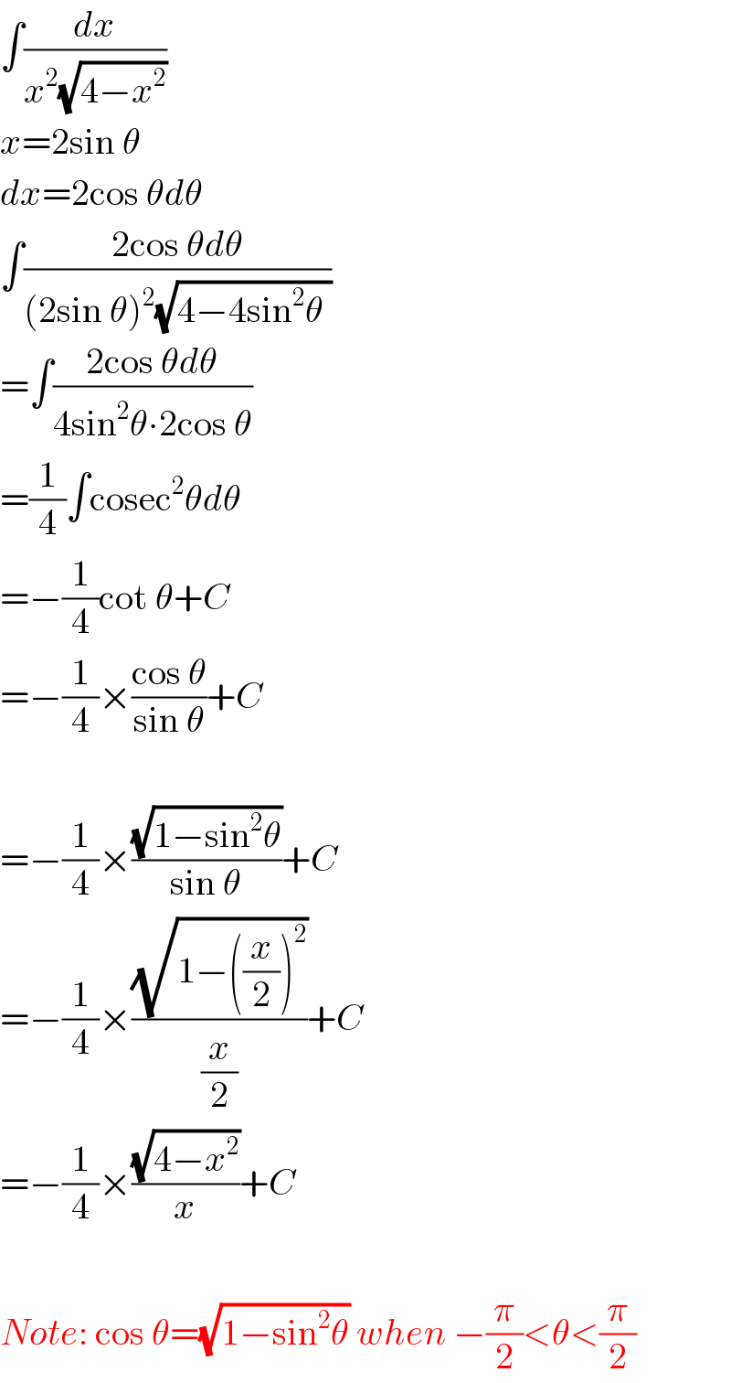 ∫(dx/(x^2 (√(4−x^2 ))))  x=2sin θ  dx=2cos θdθ  ∫((2cos θdθ)/((2sin θ)^2 (√(4−4sin^2 θ ))))  =∫((2cos θdθ)/(4sin^2 θ∙2cos θ))        =(1/4)∫cosec^2 θdθ  =−(1/4)cot θ+C  =−(1/4)×((cos θ)/(sin θ))+C     =−(1/4)×((√(1−sin^2 θ))/(sin θ))+C  =−(1/4)×((√(1−((x/2))^2 ))/(x/2))+C  =−(1/4)×((√(4−x^2 ))/x)+C    Note: cos θ=(√(1−sin^2 θ)) when −(π/2)<θ<(π/2)  