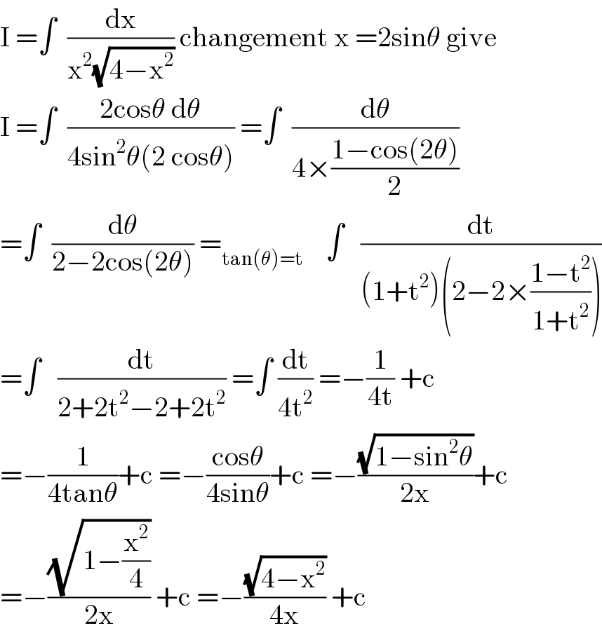 I =∫  (dx/(x^2 (√(4−x^2 )))) changement x =2sinθ give  I =∫  ((2cosθ dθ)/(4sin^2 θ(2 cosθ))) =∫  (dθ/(4×((1−cos(2θ))/2)))  =∫  (dθ/(2−2cos(2θ))) =_(tan(θ)=t)     ∫   (dt/((1+t^2 )(2−2×((1−t^2 )/(1+t^2 )))))  =∫   (dt/(2+2t^2 −2+2t^2 )) =∫ (dt/(4t^2 )) =−(1/(4t)) +c  =−(1/(4tanθ))+c =−((cosθ)/(4sinθ))+c =−((√(1−sin^2 θ))/(2x))+c  =−((√(1−(x^2 /4)))/(2x)) +c =−((√(4−x^2 ))/(4x)) +c  