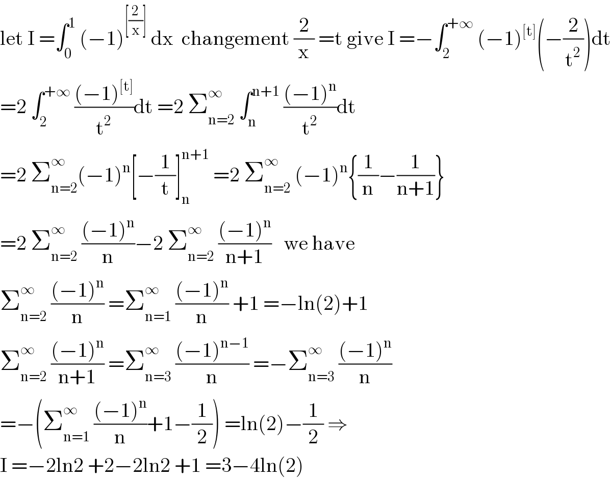 let I =∫_0 ^1  (−1)^([(2/x)])  dx  changement (2/x) =t give I =−∫_2 ^(+∞)  (−1)^([t]) (−(2/t^2 ))dt  =2 ∫_2 ^(+∞)  (((−1)^([t]) )/t^2 )dt =2 Σ_(n=2) ^∞  ∫_n ^(n+1)  (((−1)^n )/t^2 )dt  =2 Σ_(n=2) ^∞ (−1)^n [−(1/t)]_n ^(n+1)  =2 Σ_(n=2) ^∞  (−1)^n {(1/n)−(1/(n+1))}  =2 Σ_(n=2) ^∞  (((−1)^n )/n)−2 Σ_(n=2) ^∞  (((−1)^n )/(n+1))   we have  Σ_(n=2) ^∞  (((−1)^n )/n) =Σ_(n=1) ^∞  (((−1)^n )/n) +1 =−ln(2)+1  Σ_(n=2) ^∞  (((−1)^n )/(n+1)) =Σ_(n=3) ^∞  (((−1)^(n−1) )/n) =−Σ_(n=3) ^∞  (((−1)^n )/n)  =−(Σ_(n=1) ^∞  (((−1)^n )/n)+1−(1/2)) =ln(2)−(1/2) ⇒  I =−2ln2 +2−2ln2 +1 =3−4ln(2)  