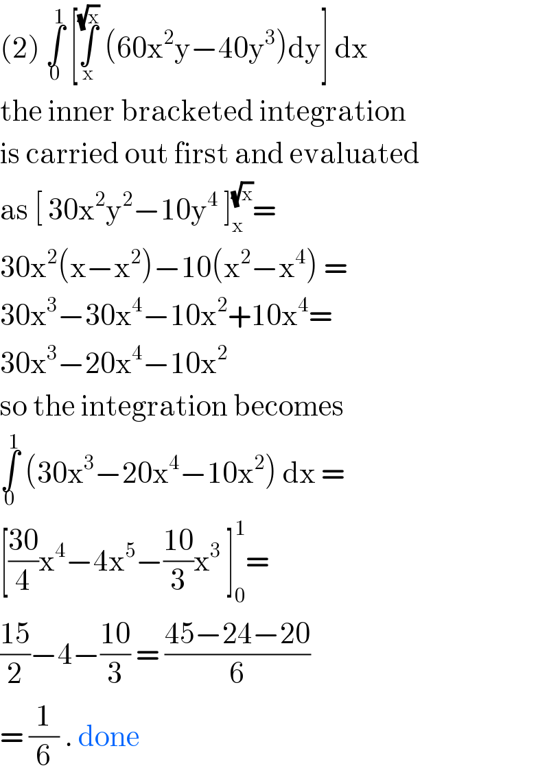 (2) ∫_0 ^1  [∫_x ^(√x)  (60x^2 y−40y^3 )dy] dx   the inner bracketed integration  is carried out first and evaluated  as [ 30x^2 y^2 −10y^4  ]_x ^(√x) =   30x^2 (x−x^2 )−10(x^2 −x^4 ) =  30x^3 −30x^4 −10x^2 +10x^4 =  30x^3 −20x^4 −10x^2   so the integration becomes   ∫_0 ^1  (30x^3 −20x^4 −10x^2 ) dx =  [((30)/4)x^4 −4x^5 −((10)/3)x^3  ]_0 ^1 =  ((15)/2)−4−((10)/3) = ((45−24−20)/6)   = (1/6) . done    