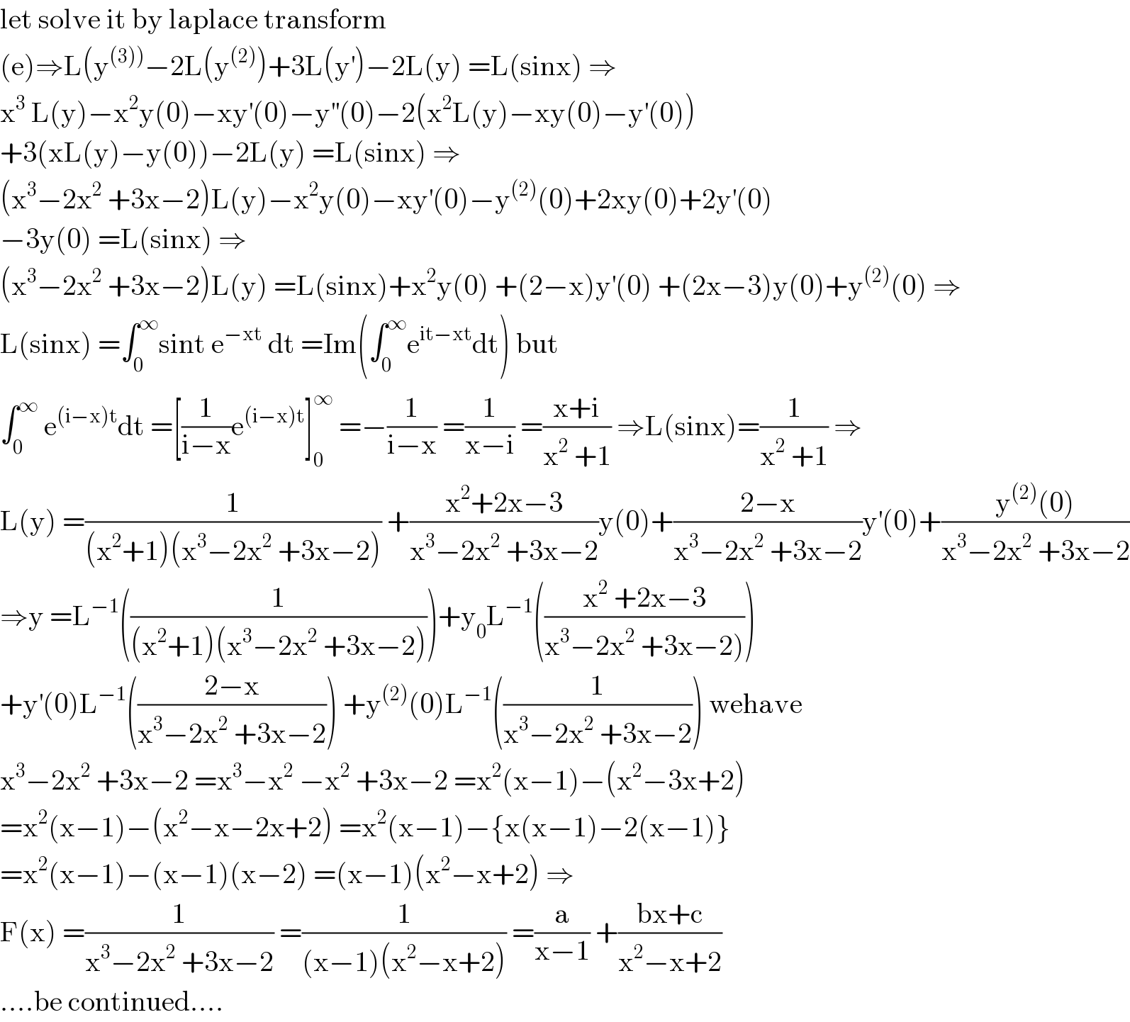 let solve it by laplace transform   (e)⇒L(y^((3))) −2L(y^((2)) )+3L(y^′ )−2L(y) =L(sinx) ⇒  x^3  L(y)−x^2 y(0)−xy^′ (0)−y^(′′) (0)−2(x^2 L(y)−xy(0)−y^′ (0))  +3(xL(y)−y(0))−2L(y) =L(sinx) ⇒  (x^3 −2x^2  +3x−2)L(y)−x^2 y(0)−xy^′ (0)−y^((2)) (0)+2xy(0)+2y^′ (0)  −3y(0) =L(sinx) ⇒  (x^3 −2x^2  +3x−2)L(y) =L(sinx)+x^2 y(0) +(2−x)y^′ (0) +(2x−3)y(0)+y^((2)) (0) ⇒  L(sinx) =∫_0 ^∞ sint e^(−xt)  dt =Im(∫_0 ^∞ e^(it−xt) dt) but  ∫_0 ^∞  e^((i−x)t) dt =[(1/(i−x))e^((i−x)t) ]_0 ^∞  =−(1/(i−x)) =(1/(x−i)) =((x+i)/(x^2  +1)) ⇒L(sinx)=(1/(x^2  +1)) ⇒  L(y) =(1/((x^2 +1)(x^3 −2x^2  +3x−2))) +((x^2 +2x−3)/(x^3 −2x^2  +3x−2))y(0)+((2−x)/(x^3 −2x^2  +3x−2))y^′ (0)+((y^((2)) (0))/(x^3 −2x^2  +3x−2))  ⇒y =L^(−1) ((1/((x^2 +1)(x^3 −2x^2  +3x−2))))+y_0 L^(−1) (((x^2  +2x−3)/(x^3 −2x^2  +3x−2))))  +y^′ (0)L^(−1) (((2−x)/(x^3 −2x^2  +3x−2))) +y^((2)) (0)L^(−1) ((1/(x^3 −2x^2  +3x−2))) wehave  x^3 −2x^2  +3x−2 =x^3 −x^2  −x^2  +3x−2 =x^2 (x−1)−(x^2 −3x+2)  =x^2 (x−1)−(x^2 −x−2x+2) =x^2 (x−1)−{x(x−1)−2(x−1)}  =x^2 (x−1)−(x−1)(x−2) =(x−1)(x^2 −x+2) ⇒  F(x) =(1/(x^3 −2x^2  +3x−2)) =(1/((x−1)(x^2 −x+2))) =(a/(x−1)) +((bx+c)/(x^2 −x+2))  ....be continued....  
