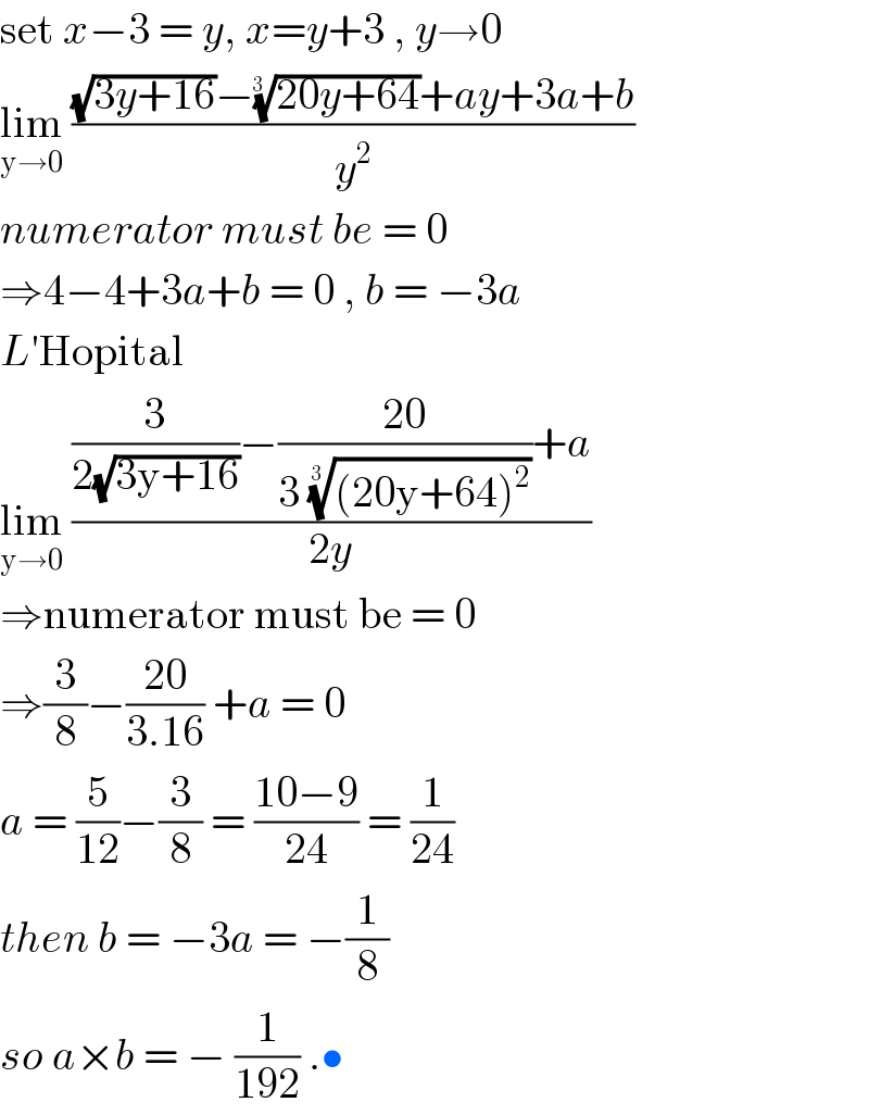 set x−3 = y, x=y+3 , y→0  lim_(y→0)  (((√(3y+16))−((20y+64))^(1/(3  )) +ay+3a+b)/y^2 )  numerator must be = 0   ⇒4−4+3a+b = 0 , b = −3a  L′Hopital  lim_(y→0)  (((3/(2(√(3y+16))))−((20)/(3 (((20y+64)^2 ))^(1/(3  )) ))+a)/(2y))  ⇒numerator must be = 0  ⇒(3/8)−((20)/(3.16)) +a = 0  a = (5/(12))−(3/8) = ((10−9)/(24)) = (1/(24))  then b = −3a = −(1/8)  so a×b = − (1/(192)) .•  