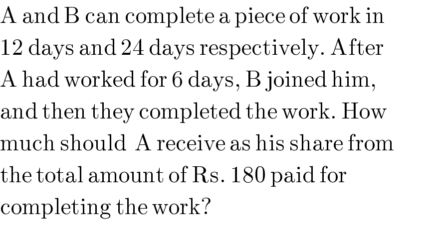 A and B can complete a piece of work in  12 days and 24 days respectively. After  A had worked for 6 days, B joined him,  and then they completed the work. How  much should  A receive as his share from  the total amount of Rs. 180 paid for  completing the work?  