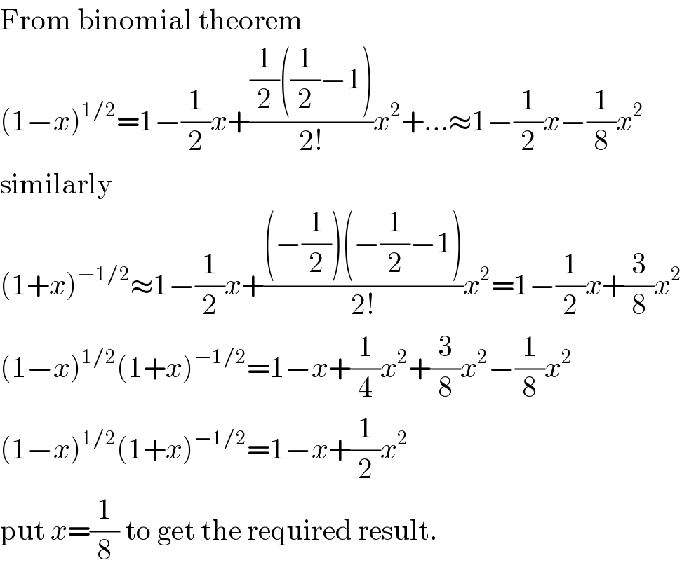 From binomial theorem  (1−x)^(1/2) =1−(1/2)x+(((1/2)((1/2)−1))/(2!))x^2 +...≈1−(1/2)x−(1/8)x^2   similarly  (1+x)^(−1/2) ≈1−(1/2)x+(((−(1/2))(−(1/2)−1))/(2!))x^2 =1−(1/2)x+(3/8)x^2   (1−x)^(1/2) (1+x)^(−1/2) =1−x+(1/4)x^2 +(3/8)x^2 −(1/8)x^2   (1−x)^(1/2) (1+x)^(−1/2) =1−x+(1/2)x^2   put x=(1/8) to get the required result.  
