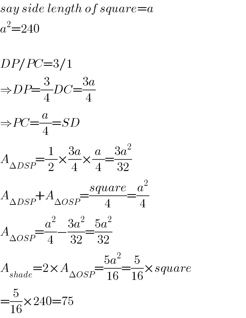 say side length of square=a  a^2 =240    DP/PC=3/1  ⇒DP=(3/4)DC=((3a)/4)  ⇒PC=(a/4)=SD  A_(ΔDSP) =(1/2)×((3a)/4)×(a/4)=((3a^2 )/(32))  A_(ΔDSP) +A_(ΔOSP) =((square)/4)=(a^2 /4)  A_(ΔOSP) =(a^2 /4)−((3a^2 )/(32))=((5a^2 )/(32))  A_(shade) =2×A_(ΔOSP) =((5a^2 )/(16))=(5/(16))×square  =(5/(16))×240=75  