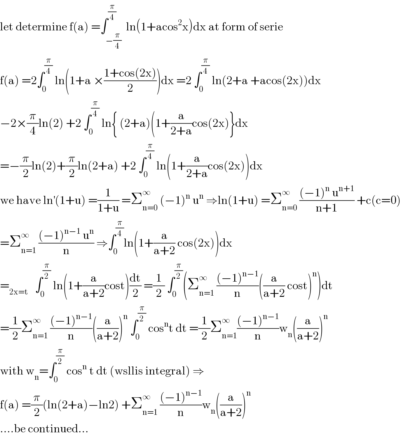 let determine f(a) =∫_(−(π/4)) ^(π/4)  ln(1+acos^2 x)dx at form of serie  f(a) =2∫_0 ^(π/4)  ln(1+a ×((1+cos(2x))/2))dx =2 ∫_0 ^(π/4)  ln(2+a +acos(2x))dx  −2×(π/4)ln(2) +2 ∫_0 ^(π/4)  ln{ (2+a)(1+(a/(2+a))cos(2x)}dx  =−(π/2)ln(2)+(π/2)ln(2+a) +2 ∫_0 ^(π/4)  ln(1+(a/(2+a))cos(2x))dx  we have ln^′ (1+u) =(1/(1+u)) =Σ_(n=0) ^∞  (−1)^n  u^n  ⇒ln(1+u) =Σ_(n=0) ^∞  (((−1)^n  u^(n+1) )/(n+1)) +c(c=0)  =Σ_(n=1) ^∞  (((−1)^(n−1)  u^n )/n) ⇒∫_0 ^(π/4) ln(1+(a/(a+2)) cos(2x))dx  =_(2x=t)    ∫_0 ^(π/2)  ln(1+(a/(a+2))cost)(dt/2) =(1/2) ∫_0 ^(π/2) (Σ_(n=1) ^∞  (((−1)^(n−1) )/n)((a/(a+2)) cost)^n )dt  =(1/2)Σ_(n=1) ^∞  (((−1)^(n−1) )/n)((a/(a+2)))^n  ∫_0 ^(π/2)  cos^n t dt =(1/2)Σ_(n=1) ^∞ (((−1)^(n−1) )/n)w_n ((a/(a+2)))^n   with w_n =∫_0 ^(π/2)  cos^n  t dt (wsllis integral) ⇒  f(a) =(π/2)(ln(2+a)−ln2) +Σ_(n=1) ^∞  (((−1)^(n−1) )/n)w_n ((a/(a+2)))^n   ....be continued...  