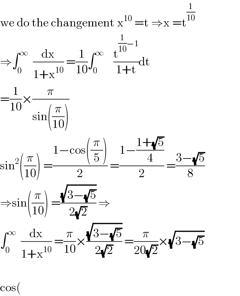 we do the changement x^(10)  =t ⇒x =t^(1/(10))   ⇒∫_0 ^∞   (dx/(1+x^(10) )) =(1/(10))∫_0 ^∞     (t^((1/(10))−1) /(1+t))dt  =(1/(10))×(π/(sin((π/(10)))))  sin^2 ((π/(10))) =((1−cos((π/5)))/2) =((1−((1+(√5))/4))/2) =((3−(√5))/8)  ⇒sin((π/(10))) =((√(3−(√5)))/(2(√2))) ⇒  ∫_0 ^∞   (dx/(1+x^(10) )) =(π/(10))×((√(3−(√5)))/(2(√2))) =(π/(20(√2)))×(√(3−(√5)))    cos(  