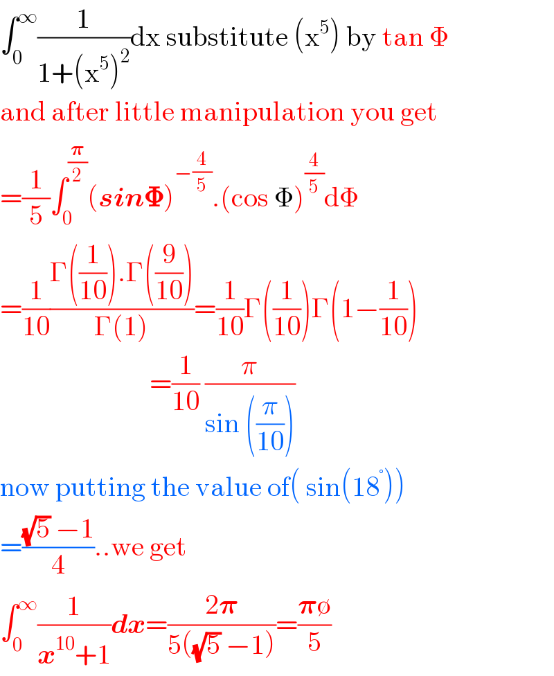 ∫_0 ^∞ (1/(1+(x^5 )^2 ))dx substitute (x^5 ) by tan Φ  and after little manipulation you get  =(1/5)∫_0 ^(𝛑/2) (sin𝚽)^(−(4/5)) .(cos Φ)^(4/5) dΦ  =(1/(10))((Γ((1/(10))).Γ((9/(10))))/(Γ(1)))=(1/(10))Γ((1/(10)))Γ(1−(1/(10)))                             =(1/(10)) (π/(sin ((π/(10)))))  now putting the value of( sin(18^° ))   =(((√5) −1)/4)..we get  ∫_0 ^∞ (1/(x^(10) +1))dx=((2𝛑)/(5((√5) −1)))=((𝛑∅)/5)  